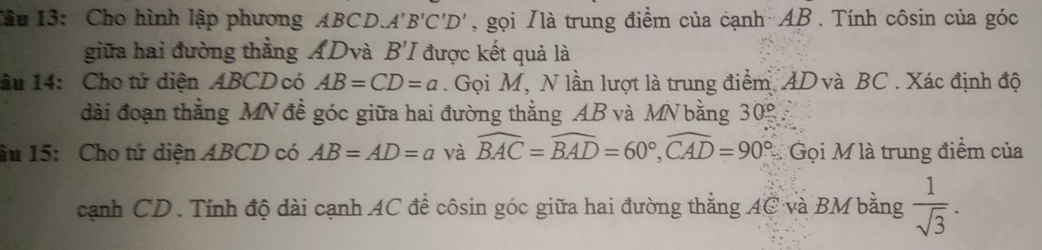 Cho hình lập phương ABCD.. A'B'C'D' , gọi Nlà trung điểm của cạnh AB. Tính côsin của góc 
giữa hai đường thẳng ADvà B'I được kết quả là 
âu 14: Cho tứ diện ABCD có AB=CD=a. Gọi M, N lần lượt là trung điểm AD và BC. Xác định độ 
đài đoạn thẳng MN để góc giữa hai đường thắng AB và MN bằng 30°
âu 15: Cho tứ diện ABCD có AB=AD=a và widehat BAC=widehat BAD=60°, widehat CAD=90° Gọi M là trung điểm của 
cạnh CD. Tính độ dài cạnh AC để côsin góc giữa hai đường thắng AC và BM bằng  1/sqrt(3) .