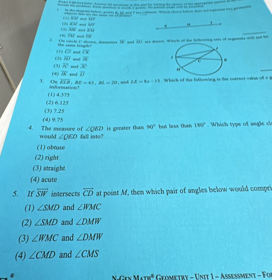 PARy I Quest 1ne. Anrwer all questions in this part by writing the shome of the appropriats snen er in me
beside the problent Parn quetra orty a penles tos paral sread wn io co sna 
L In the diagram behow, poiots A_1 M, and 7 are collinear. Which shoce below does not tspissest So1 geometrs
nhics is that ard the same set of parnts
(1) overline KM and overline MT
(2) overline KM and overline MY
(3) overline MK and overline KM
(4) vector TM and vector TK
2. On circle C shown, diameters overline TK and overline ID are drawn. Which of the following sets of segments wll got be
the same length?
(1) overline cJ and overline CA'
(2) overline HI and overline IK
(3) overline IC and overline JC
(4) overline IK and overline IJ
3、 On overline ELB, BE=63, BL=20 , and LE=8x-15. Which of the following is the correct vaise of z 
information?
(1) 4.375
(2) 6.125
(3) 7.25
(4) 9.75
4. The measure of ∠ QED is greater than 90° but less than 180° , Which type of angle c
would ∠ QED fall into?
(1) obtuse
(2) right
(3) straight
(4) acute
5. If overleftrightarrow SW intersects overleftrightarrow CD at point M, then which pair of angles below would compri
(1) ∠ SMD and ∠ WMC
(2) ∠ SMD and ∠ DMW
(3) ∠ WMC and ∠ DMW
(4) ∠ CMD and ∠ CMS
® Geometry - Unit 1 - Asesment - Foi
N Cen M △ TH^( enclosecircle)8