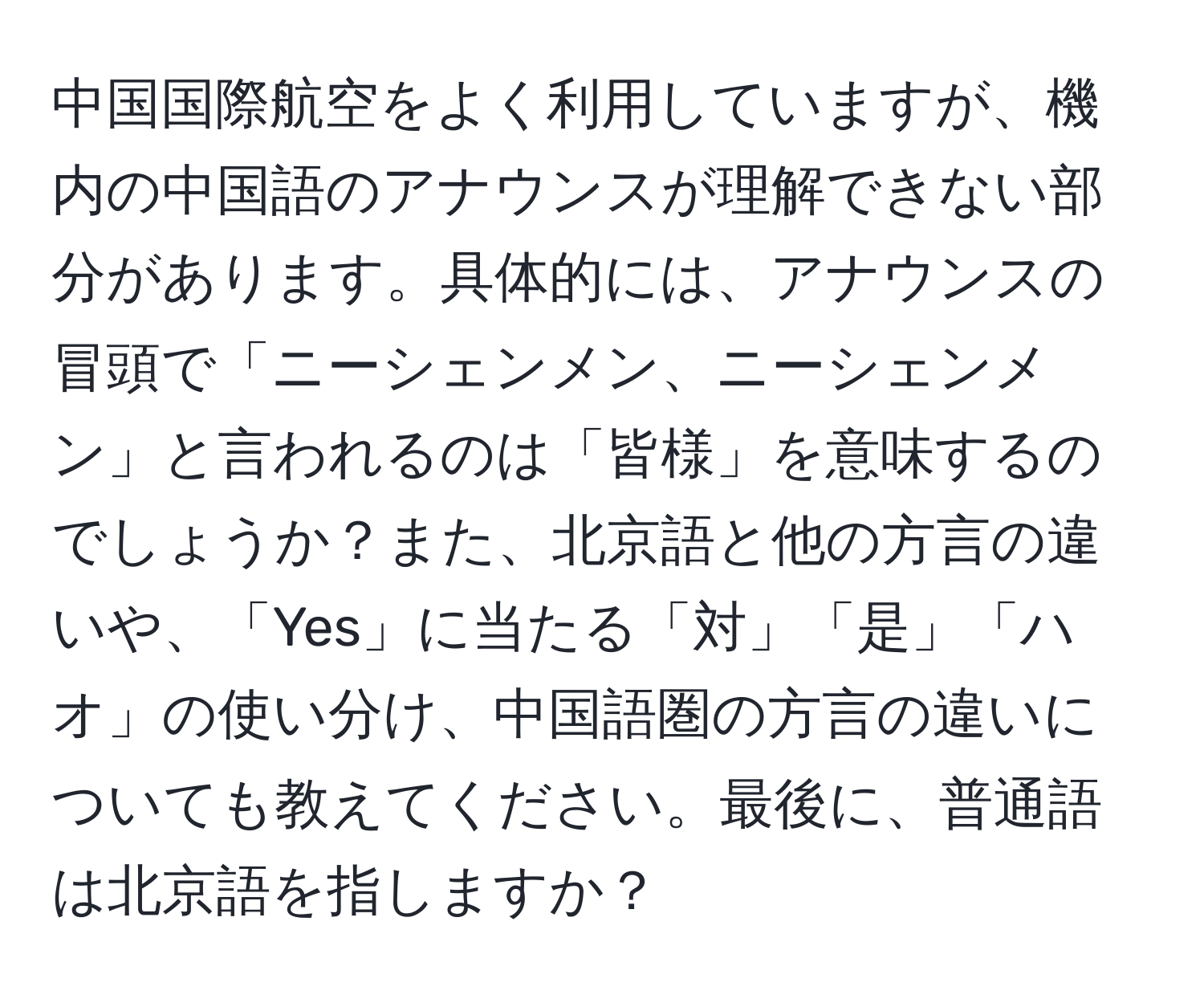中国国際航空をよく利用していますが、機内の中国語のアナウンスが理解できない部分があります。具体的には、アナウンスの冒頭で「ニーシェンメン、ニーシェンメン」と言われるのは「皆様」を意味するのでしょうか？また、北京語と他の方言の違いや、「Yes」に当たる「対」「是」「ハオ」の使い分け、中国語圏の方言の違いについても教えてください。最後に、普通語は北京語を指しますか？