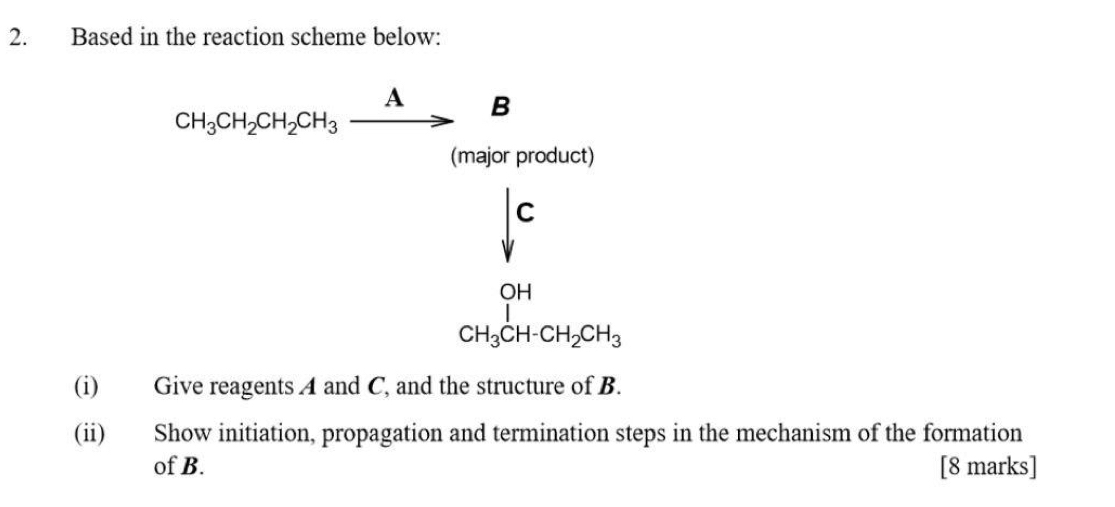 Based in the reaction scheme below:
CH_3CH_2CH_2CH_3xrightarrow AB
(major product)
downarrow^c
beginarrayr OH CH_3CH-CH_2CH_3endarray
(i) Give reagents A and C, and the structure of B. 
(ii) Show initiation, propagation and termination steps in the mechanism of the formation 
of B. [8 marks]