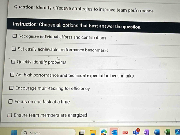 Identify effective strategies to improve team performance.
Instruction: Choose all options that best answer the question.
Recognize individual efforts and contributions
Set easily achievable performance benchmarks
Quickly identify problems
Set high performance and technical expectation benchmarks
Encourage multi-tasking for efficiency
Focus on one task at a time
Ensure team members are energized
Q Search