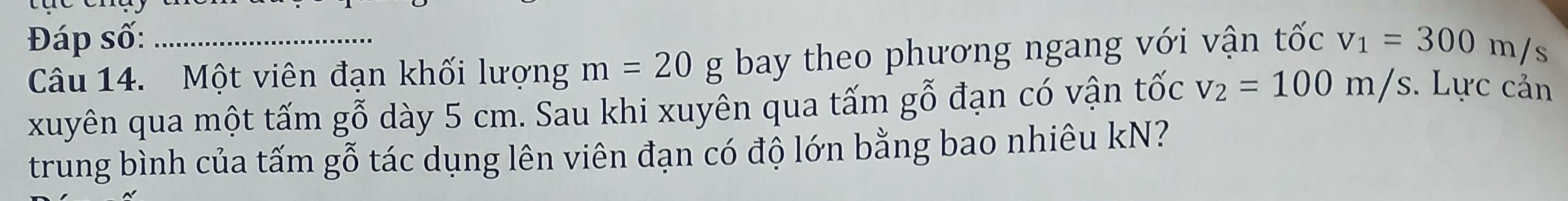 Đáp số: _ v_1=300m/s
Câu 14. Một viên đạn khối lượng m=20g bay theo phương ngang với vận tốc 
xuyên qua một tấm gỗ dày 5 cm. Sau khi xuyên qua tấm gỗ đạn có vận tốc v_2=100m/s. Lực cản 
trung bình của tấm gỗ tác dụng lên viên đạn có độ lớn bằng bao nhiêu kN?