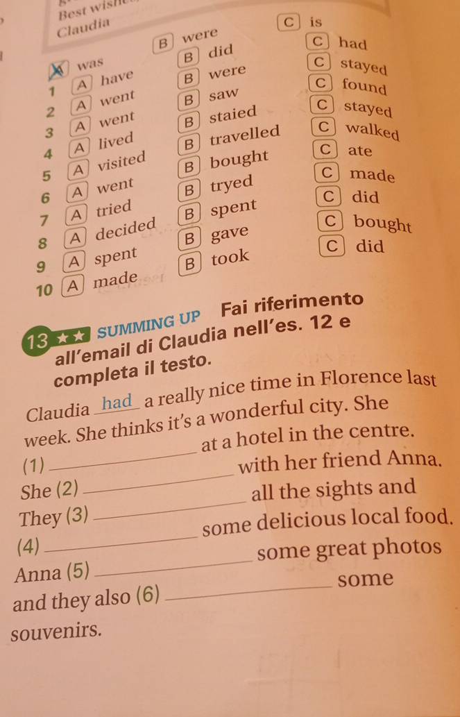 Best wis
Claudia
C] is
was B were
B did
C had
1 A have B were
C」stayed
Cfound
2 A went B」saw
3 Awent
4 Alived Bstaied
C〕stayed
5 A visited B〕 travelled Cwalked
B bought
c ate
6 A went Btryed
Cmade
Cdid
7 Atried
C」bought
8 A decided Bspent
B gave
9 Aspent
Cdid
10 A made B]took
13 SUMMING UP Fai riferimento
all’email di Claudia nell’es. 12 e
completa il testo.
Claudia _had_ a really nice time in Florence last
_
week. She thinks it’s a wonderful city. She
at a hotel in the centre.
_
(1) with her friend Anna.
_
She (2) all the sights and
_
They (3)
some delicious local food.
_
(4)
some great photos
Anna (5)
_some
and they also (6)
souvenirs.