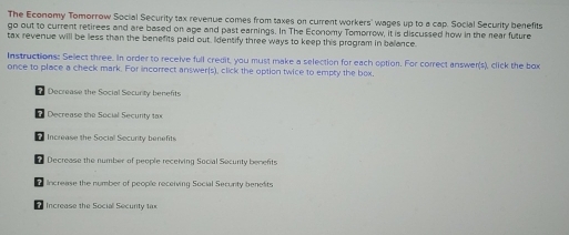 The Economy Tomorrow Social Security tax revenue comes from taxes on current workers' wages up to a cap. Social Security benefits
go out to current retirees and are based on age and past earnings. In The Economy Tomorrow, it is discussed how in the near future
tax revenue will be less than the benefits paid out, Identify three ways to keep this program in balance.
Instructions: Select three. In order to receive full credit, you must make a selection for each option. For correct answer(s), click the box
once to place a check mark. For incorrect answer(s), click the option twice to empty the box,
L Decrease the Social Security benefits
? Decrease the Social Security to
7 Increase the Social Security benefits
7 Decrease the number of people receiving Social Security benents
Increase the number of people receiving Social Secunty benefits
Increase the Social Securty tax