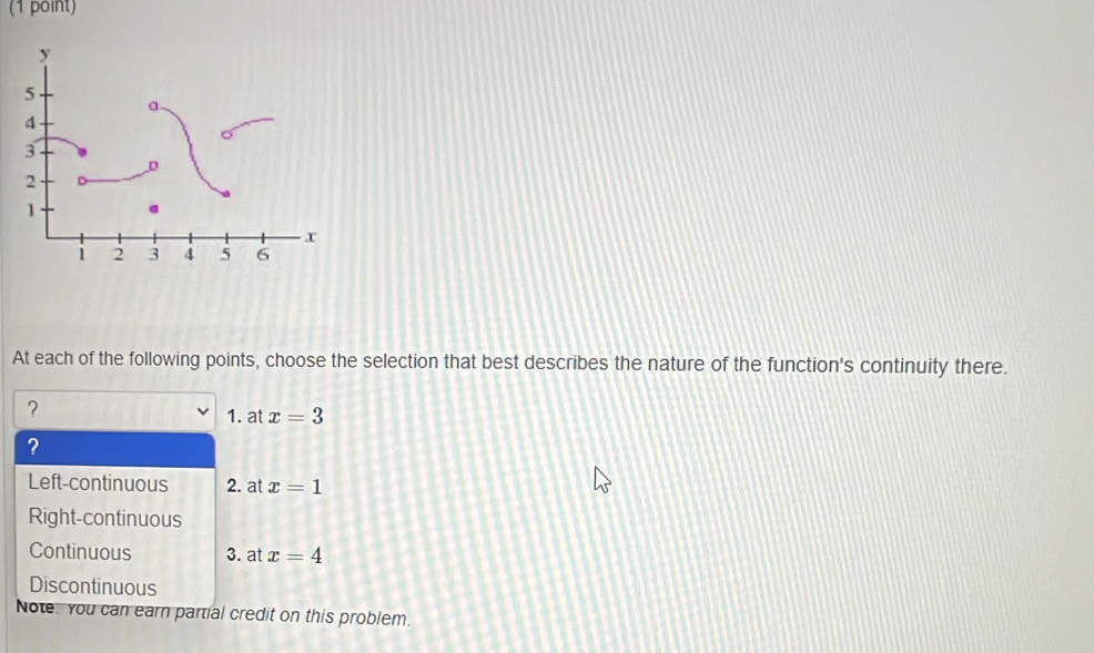 At each of the following points, choose the selection that best describes the nature of the function's continuity there.
？
1. at x=3
?
Left-continuous 2. at x=1
Right-continuous
Continuous 3. at x=4
Discontinuous
Note. You can earn partial credit on this problem.