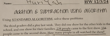 Name:_ HW 12/3/24 
addition & subtRaction UsinG algokithM 
Using STANDARD ALGORITHM, solve these problems 
The third graders did a play last week. They did one show for the other kids in the 
school, and one show for their families. 238 people came to the first show. 154
people came to the second show. How many people in all watched the show?