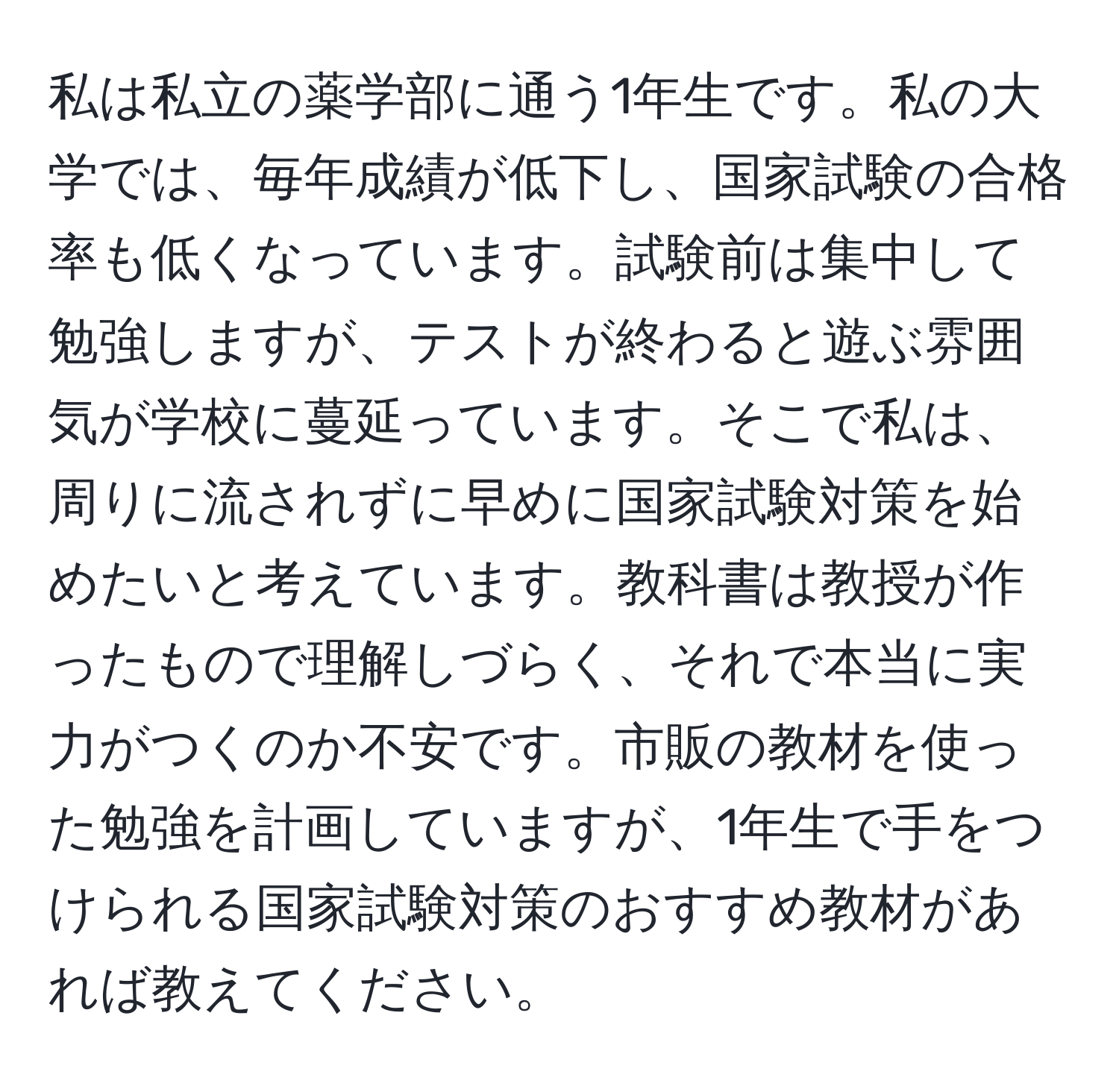 私は私立の薬学部に通う1年生です。私の大学では、毎年成績が低下し、国家試験の合格率も低くなっています。試験前は集中して勉強しますが、テストが終わると遊ぶ雰囲気が学校に蔓延っています。そこで私は、周りに流されずに早めに国家試験対策を始めたいと考えています。教科書は教授が作ったもので理解しづらく、それで本当に実力がつくのか不安です。市販の教材を使った勉強を計画していますが、1年生で手をつけられる国家試験対策のおすすめ教材があれば教えてください。