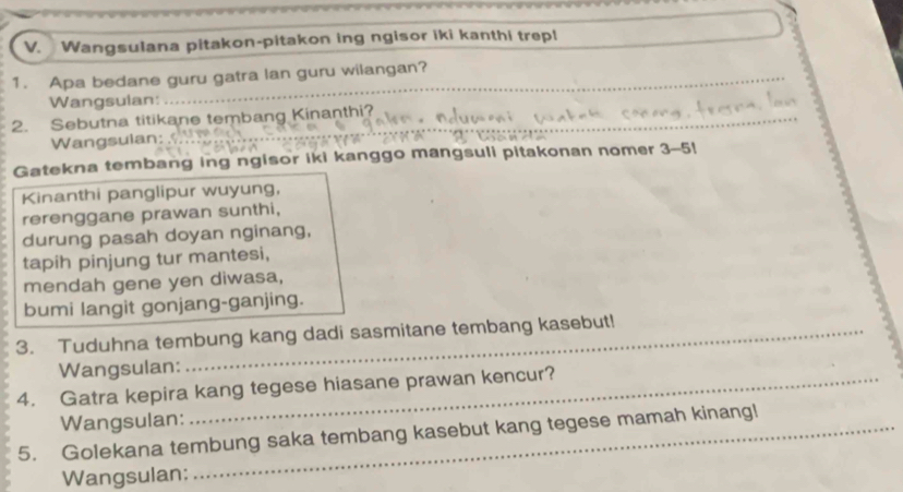 Wangsulana pitakon-pitakon ing ngisor iki kanthi trepl 
1. Apa bedane guru gatra lan guru wilangan? 
Wangsulan: 
_ 
2. Sebutna titikane tembang Kinanthi? 
Wangsulan: 
_ 
_ 
Gatekna tembang ing ngisor iki kanggo mangsuli pitakonan nomer 3-5! 
Kinanthi panglipur wuyung, 
rerenggane prawan sunthi, 
durung pasah doyan nginang, 
tapih pinjung tur mantesi, 
mendah gene yen diwasa, 
bumi langit gonjang-ganjing. 
3. Tuduhna tembung kang dadi sasmitane tembang kasebut! 
Wangsulan: 
4. Gatra kepira kang tegese hiasane prawan kencur? 
Wangsulan: 
5. Golekana tembung saka tembang kasebut kang tegese mamah kinang! 
Wangsulan: