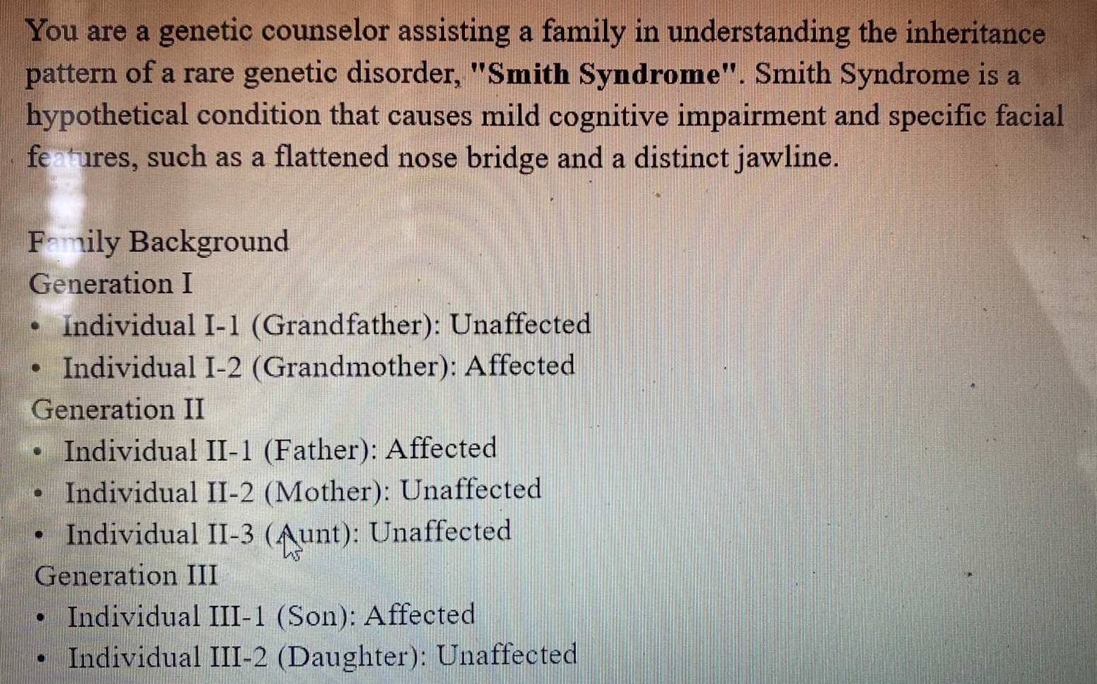 You are a genetic counselor assisting a family in understanding the inheritance
pattern of a rare genetic disorder, "Smith Syndrome". Smith Syndrome is a
hypothetical condition that causes mild cognitive impairment and specific facial
fe ures, such as a flattened nose bridge and a distinct jawline.
Family Background
Generation I
Individual I-1 (Grandfather): Unaffected
Individual I-2 (Grandmother): Affected
Generation II
Individual II-1 (Father): Affected
Individual II- 2 (Mother): Unaffected
Individual II -3 (Aunt): Unaffected
Generation III
Individual III-1 (Son): Affected
Individual III-2 (Daughter): Unaffected