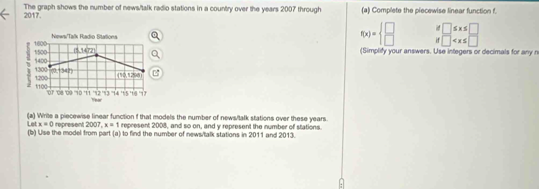 The graph shows the number of news/talk radio stations in a country over the years 2007 through (a) Complete the piecewise linear function f. 
2017. 
if □ ≤ x≤ □
News/Talk Radio Stations
f(x)=beginarrayl □  □ endarray. if □
1600 (Simplify your answers. Use integers or decimals for any n
1500 (5,1472)
1400
1300 (0, 342) (10.1298)
1200
1100
070809 10 11 12 13 14 * 15 ·16 * 17
Year
(a) Write a piecewise linear function f that models the number of news/talk stations over these years. 
Let x=0 represent 2007, x=1 represent 2008, and so on, and y represent the number of stations. 
(b) Use the model from part (a) to find the number of news/talk stations in 2011 and 2013.