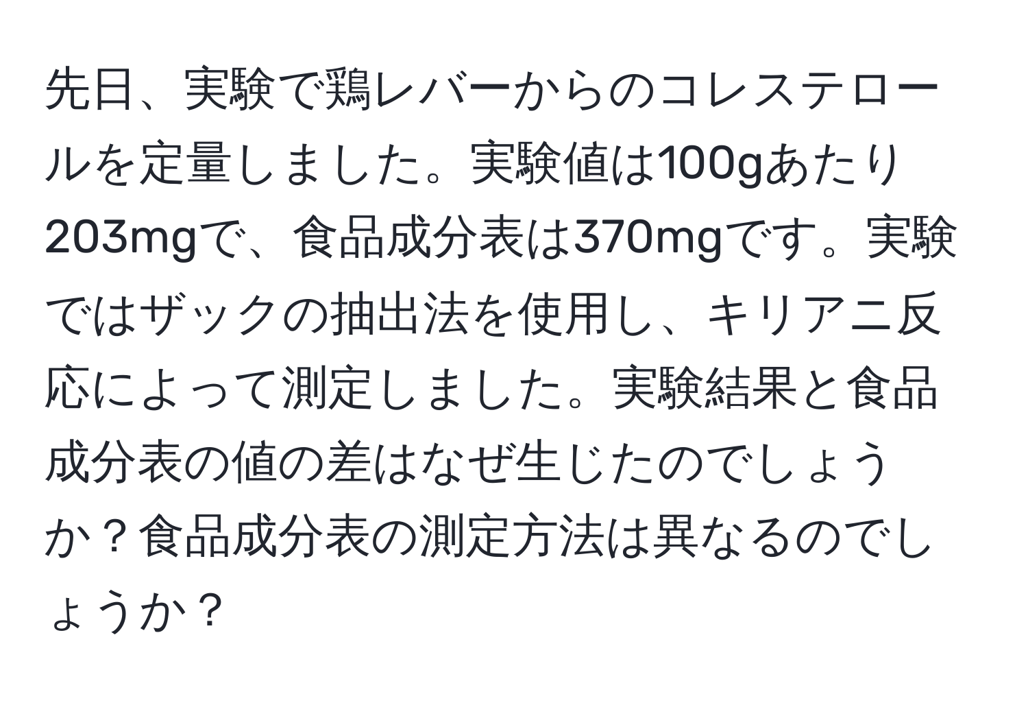 先日、実験で鶏レバーからのコレステロールを定量しました。実験値は100gあたり203mgで、食品成分表は370mgです。実験ではザックの抽出法を使用し、キリアニ反応によって測定しました。実験結果と食品成分表の値の差はなぜ生じたのでしょうか？食品成分表の測定方法は異なるのでしょうか？