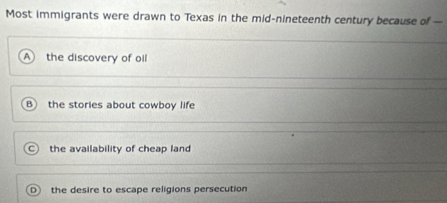 Most immigrants were drawn to Texas in the mid-nineteenth century because of ---
A the discovery of oil
B the stories about cowboy life
C the availability of cheap land
the desire to escape religions persecution