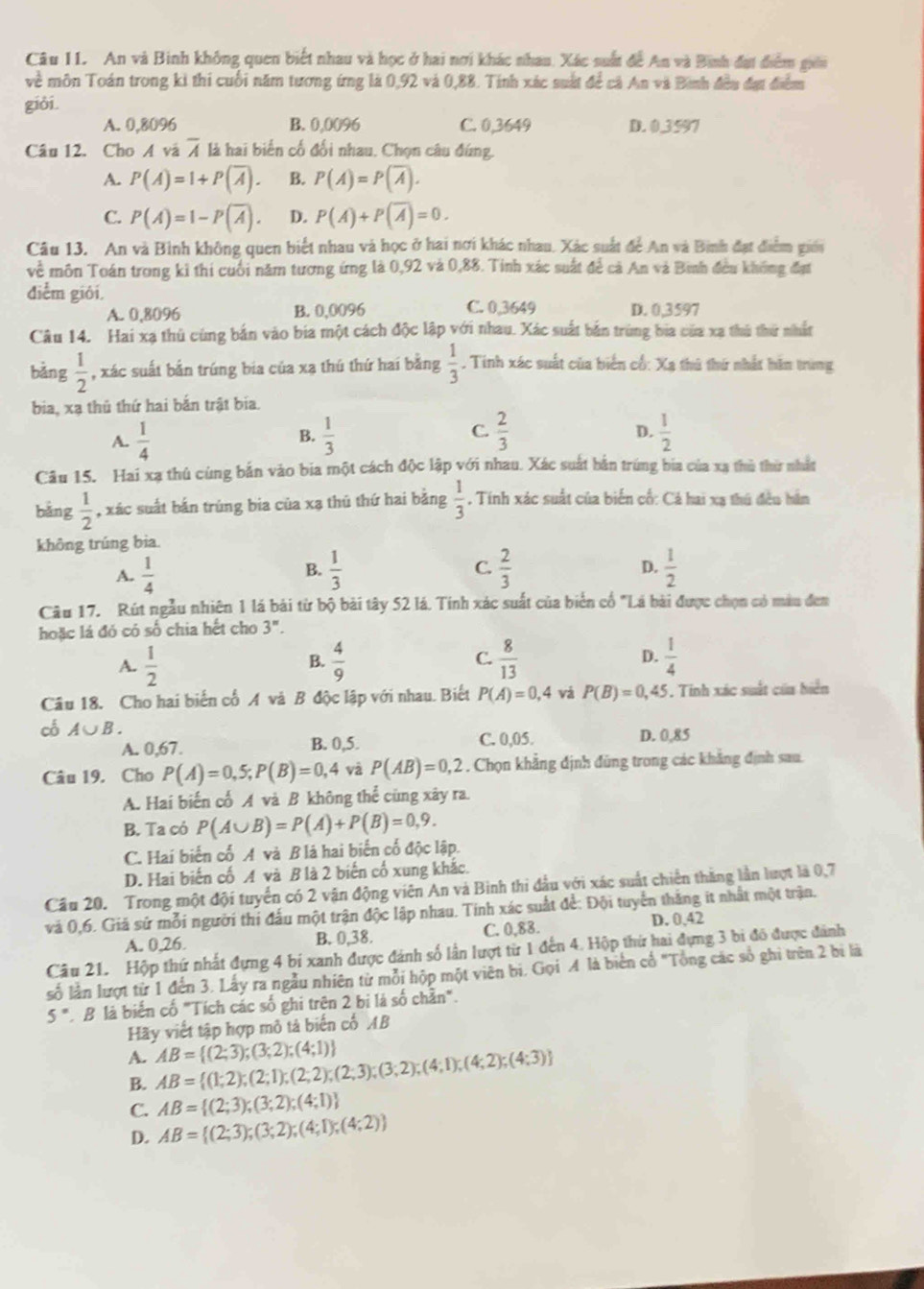 An và Binh không quen biết nhau và học ở hai nơi khác nhau. Xác suất để An và Bình đại điểm giêi
về môn Toán trong kì thi cuối năm tương ứng là 0,92 và 0,88. Tính xác suất để cả An và Bình đều đạt điểm
giỏi.
A. 0,8096 B. 0,0096 C. 0,3649 D. 0 3597
Câu 12. Cho A và overline A là hai biến cố đối nhau. Chọn câu đứng.
A. P(A)=1+P(overline A). B. P(A)=P(overline A).
C. P(A)=1-P(overline A). D. P(A)+P(overline A)=0.
Câu 13. An và Bình không quen biết nhau và học ở hai nơi khác nhau. Xác suất để An và Binh đạt điểm giới
về môn Toán trong kỉ thi cuối năm tương ứng là 0,92 và 0,88. Tinh xác suất để cả An và Bình đều không đạt
điểm giới.
A. 0,8096 B. 0,0096 C. 0,3649 D. 0,3597
Câu 14. Hai xạ thủ cùng bắn vào bia một cách độc lập với nhau. Xác suất bắn trùng bia của xa thủ thứ nhất
bảng  1/2  , xác suất bắn trúng bia của xạ thú thứ hai bằng  1/3 . Tinh xác suất của biển cổ: Xa thủ thứ nhất hăn trung
bia, xạ thủ thứ hai bắn trật bia.
C.  2/3 
A.  1/4   1/3  D.  1/2 
B.
Câu 15. Hai xạ thủ cùng bản vào bia một cách độc lập với nhau. Xác suất bắn trúng bia của xạ thủ thờ nhất
bǎng  1/2  , xác suất bắn trúng bia của xạ thủ thứ hai bằng  1/3  , Tính xác suất của biến cố: Cá hai xạ thú đều hần
không trúng bia.
D.
A.  1/4   1/3  C.  2/3   1/2 
B.
Câu 17. Rút ngẫu nhiên 1 là bài từ bộ bài tây 52 lá. Tính xác suất của biển cổ "Lá bài được chọn có màu đen
hoặc là đó có số chia hết cho 3".
A.  1/2   4/9  C.  8/13  D.  1/4 
B.
Câu 18. Cho hai biến cố A và B độc lập với nhau. Biết P(A)=0,4 và P(B)=0,45. Tinh xác suất của biển
có A∪ B. D. 0,85
A. 0,67. B. 0,5. C. 0,05.
Câu 19. Cho P(A)=0,5;P(B)=0,4 và P(AB)=0,2. Chọn khẳng định đùng trong các khẳng định sau.
A. Hai biến cố A và B không thể cùng xây ra.
B. Ta có P(A∪ B)=P(A)+P(B)=0,9.
C. Hai biến cố A và B là hai biến cố độc lập.
D. Hai biến cố A và B là 2 biến cố xung khắc.
Cầu 20. Trong một đội tuyển có 2 vận động viên An và Bình thi đầu với xác suất chiến thăng lần lượt là 0,7
và 0,6. Giá sử mỗi người thi đấu một trận độc lập nhau. Tinh xác suất để: Đội tuyển thắng it nhất một trận.
A. 0,26. B. 0,38. C. 0,88. D. 0,42
Câu 21. Hộp thứ nhất đựng 4 bí xanh được đánh số lần lượt từ 1 đến 4. Hộp thứ hai đựng 3 bi đô được đánh
số lần lượt từ 1 đến 3. Lấy ra ngẫu nhiên từ mỗi hộp một viên bi. Gọi A là biển cổ "Tổng các số ghi trên 2 bị là
5° ' B là biến cố "Tích các số ghi trên 2 bị là số chần".
Hãy viết tập hợp mô tả biến cố AB
A.
B. AB= (1;2);(2;1);(2;2);(2;3);(3;2);(4;1);(4;2);(4;3) AB= (2;3);(3;2);(4;1)
C. AB= (2;3);(3;2);(4;1)
D. AB= (2;3);(3;2);(4;1);(4;2)