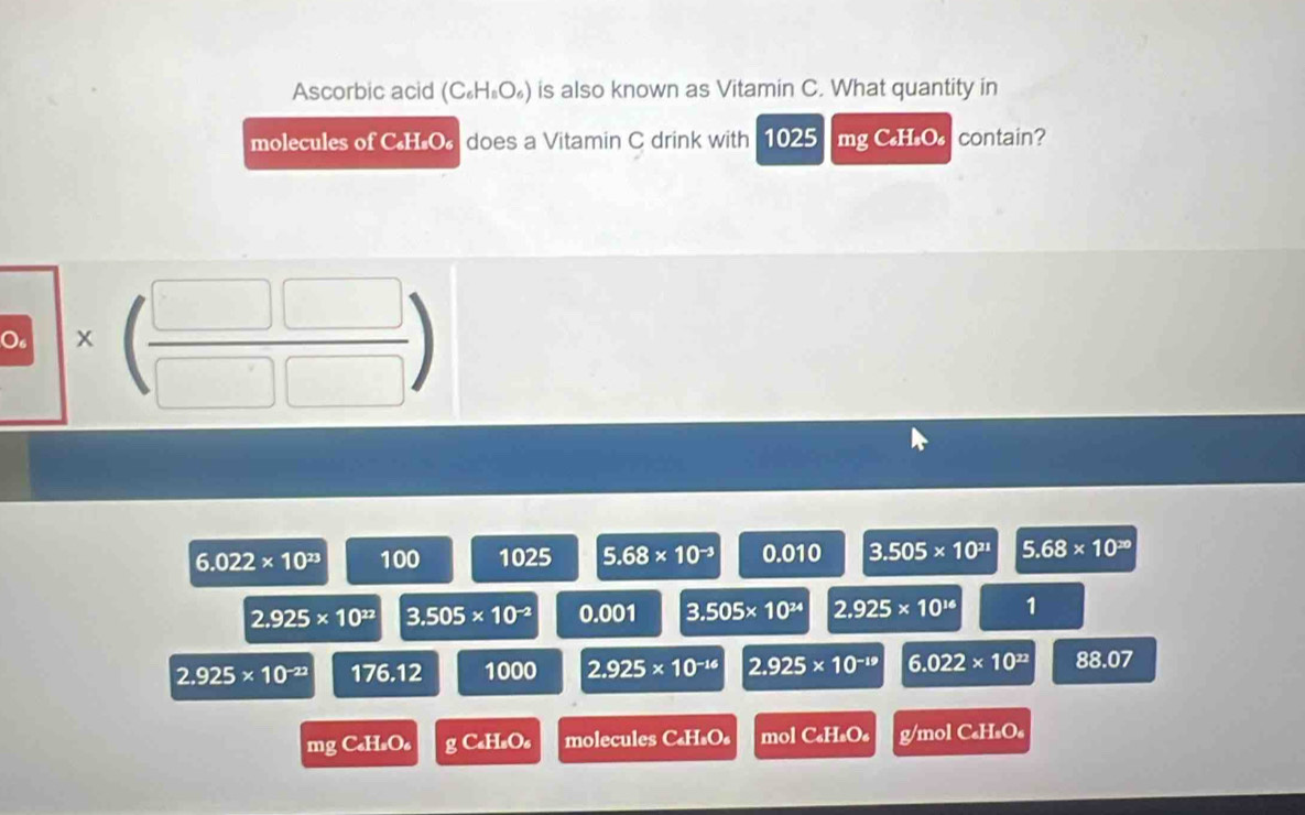 Ascorbic acid (C_6H_8O_6) is also known as Vitamin C. What quantity in
molecules of CH.O does a Vitamin C drink with 1025 mg C₆H₂O₄ contain?
O * beginpmatrix □ &□  □ &□ endpmatrix
6.022* 10^(23) 100 1025 5.68* 10^(-3) 0.010 3.505* 10^(21) 5.68* 10^(20)
2.925* 10^(22) 3.505* 10^(-2) 0.001 3.505* 10^(24) 2.925* 10^(16) 1
2.925* 10^(-22) 176.12 1000 2.925* 10^(-16) 2.925* 10^(-19) 6.022* 10^(22) 88.07
mgC_4H_2O_6 gC_4H_2O_6 molecules C₆H₄O₄ mol C H_1O g/mol C₆H₅O₆