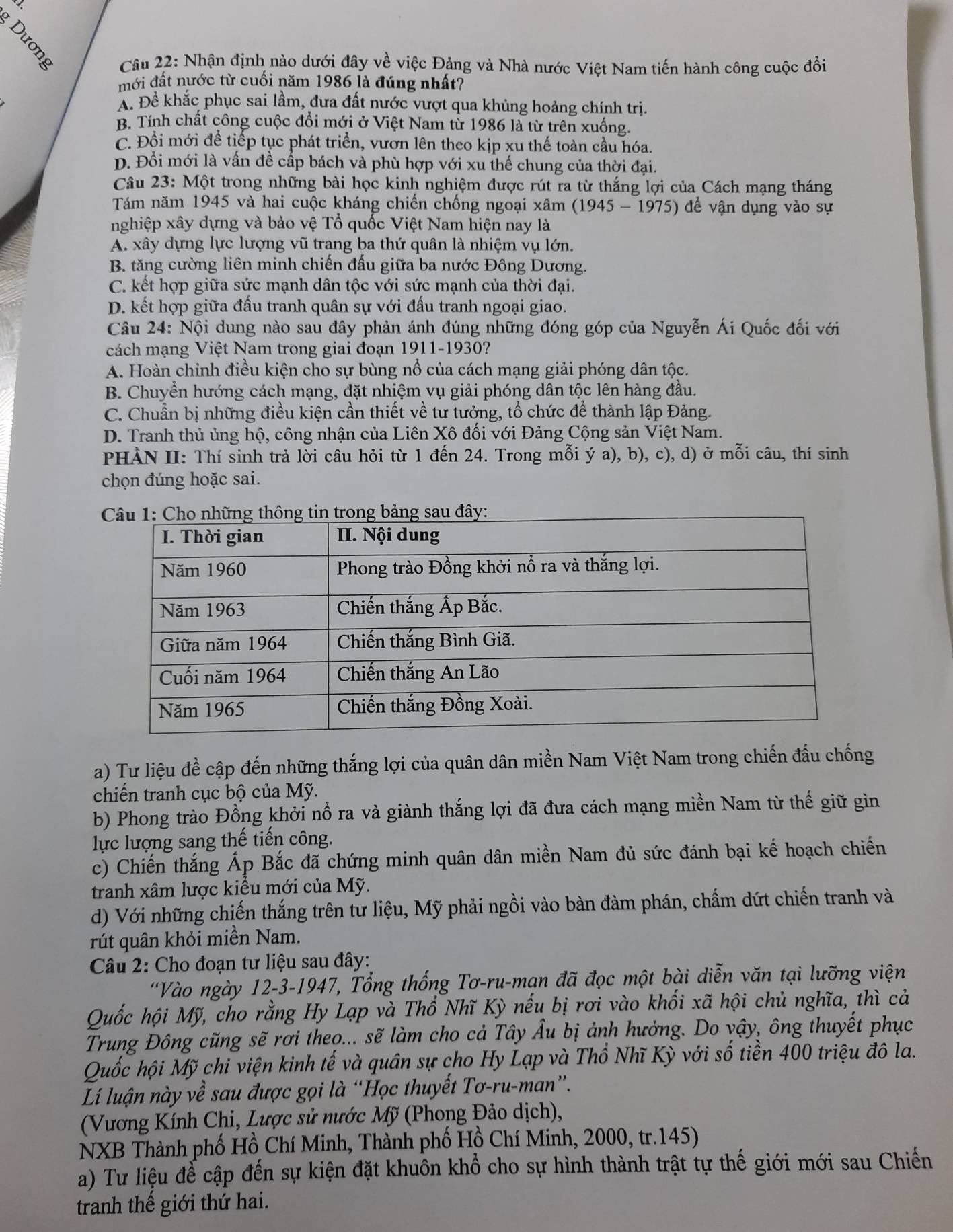 Nhận định nào dưới đây về việc Đảng và Nhà nước Việt Nam tiến hành công cuộc đồi
mới đất nước từ cuối năm 1986 là đúng nhất?
A. Để khắc phục sai lầm, đưa đất nước vượt qua khủng hoảng chính trị.
B. Tính chất công cuộc đổi mới ở Việt Nam từ 1986 là từ trên xuống.
C. Đổi mới để tiếp tục phát triển, vươn lên theo kịp xu thế toàn cầu hóa.
D. Đổi mới là vấn đề cấp bách và phù hợp với xu thế chung của thời đại.
Câu 23: Một trong những bài học kinh nghiệm được rút ra từ thắng lợi của Cách mạng tháng
Tám năm 1945 và hai cuộc kháng chiến chống ngoại xâm (1945-1975) đề vận dụng vào sự
nghiệp xây dựng và bảo vệ Tổ quốc Việt Nam hiện nay là
A. xây dựng lực lượng vũ trang ba thứ quân là nhiệm vụ lớn.
B. tăng cường liên minh chiến đấu giữa ba nước Đông Dương.
C. kết hợp giữa sức mạnh dân tộc với sức mạnh của thời đại.
D. kết hợp giữa đấu tranh quân sự với đấu tranh ngoại giao.
Câu 24: Nội dung nào sau đây phản ánh đúng những đóng góp của Nguyễn Ái Quốc đối với
cách mạng Việt Nam trong giai đoạn 1911-1930?
A. Hoàn chỉnh điều kiện cho sự bùng nổ của cách mạng giải phóng dân tộc.
B. Chuyển hướng cách mạng, đặt nhiệm vụ giải phóng dân tộc lên hàng đầu.
C. Chuẩn bị những điều kiện cần thiết về tư tưởng, tổ chức để thành lập Đảng.
D. Tranh thủ ủng hộ, công nhận của Liên Xô đối với Đảng Cộng sản Việt Nam.
PHÀN II: Thí sinh trả lời câu hỏi từ 1 đến 24. Trong mỗi ý a), b), c), d) ở mỗi câu, thí sinh
chọn đúng hoặc sai.
a) Tư liệu đề cập đến những thắng lợi của quân dân miền Nam Việt Nam trong chiến đấu chống
chiến tranh cục bộ của Mỹ.
b) Phong trào Đồng khởi nổ ra và giành thắng lợi đã đưa cách mạng miền Nam từ thế giữ gìn
lực lượng sang thế tiến công.
c) Chiến thắng Áp Bắc đã chứng minh quân dân miền Nam đủ sức đánh bại kế hoạch chiến
tranh xâm lược kiểu mới của Mỹ.
d) Với những chiến thắng trên tư liệu, Mỹ phải ngồi vào bàn đàm phán, chấm dứt chiến tranh và
rút quân khỏi miền Nam.
*  Câu 2: Cho đoạn tư liệu sau đây:
'Vào ngày 12-3-1947, Tổng thống Tơ-ru-man đã đọc một bài diễn văn tại lưỡng viện
Quốc hội Mỹ, cho rằng Hy Lạp và Thổ Nhĩ Kỳ nếu bị rơi vào khối xã hội chủ nghĩa, thì cả
Trung Đông cũng sẽ rơi theo... sẽ làm cho cả Tây Âu bị ảnh hưởng. Do vậy, ông thuyết phục
Quốc hội Mỹ chi viện kinh tế và quân sự cho Hy Lạp và Thổ Nhĩ Kỳ với số tiền 400 triệu đô la.
Lí luận này về sau được gọi là “Học thuyết Tơ-ru-man”.
(Vương Kính Chi, Lược sử nước Mỹ (Phong Đảo dịch),
NXB Thành phố Hồ Chí Minh, Thành phố Hồ Chí Minh, 2000, tr.145)
a) Tư liệu để cập đến sự kiện đặt khuôn khổ cho sự hình thành trật tự thế giới mới sau Chiến
tranh thế giới thứ hai.