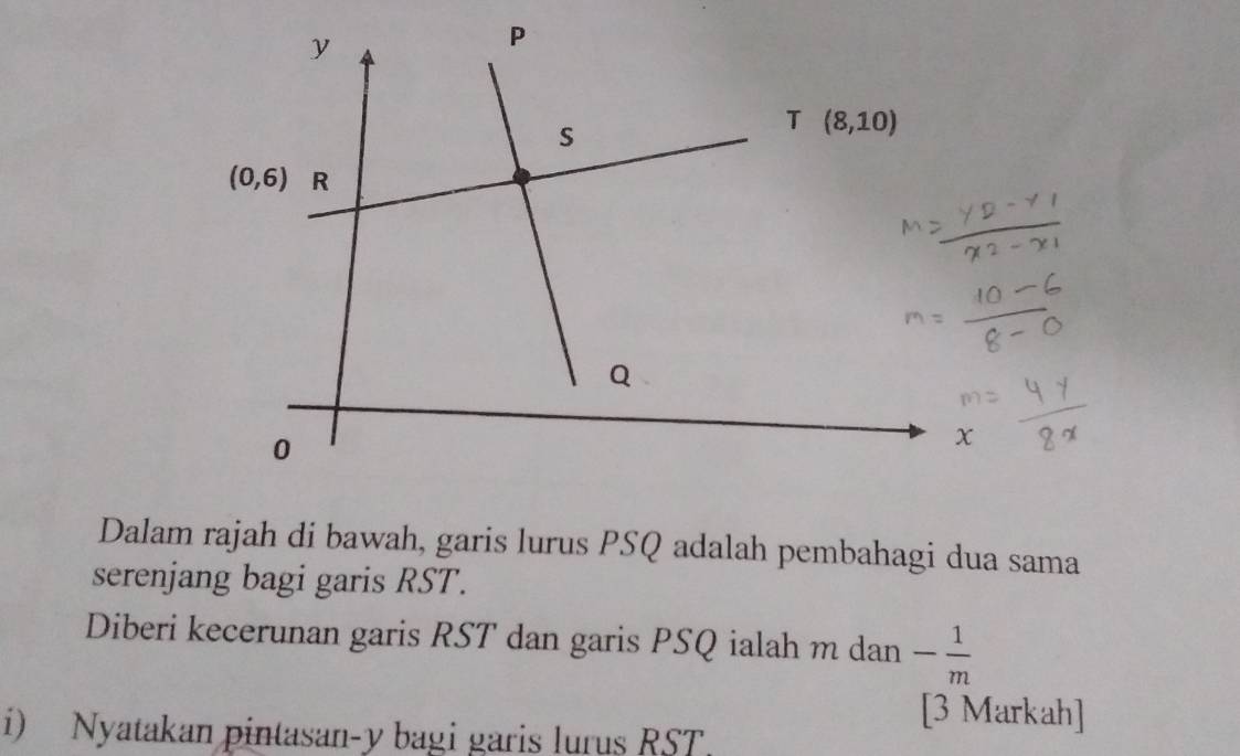 Dalam rajah di bawah, garis lurus PSQ adalah pembahagi dua sama
serenjang bagi garis RST.
Diberi kecerunan garis RST dan garis PSQ ialah m dan - 1/m 
[3 Markah]
i) Nyatakan pintasan-y bagi garis lurus RST.