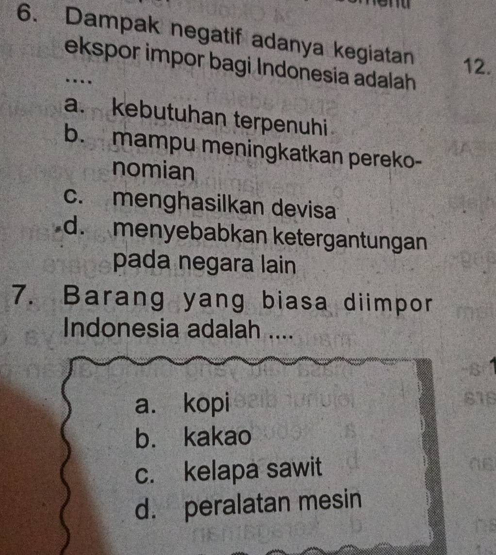 Dampak negatif adanya kegiatan 12.
ekspor impor bagi Indonesia adalah
…
a. kebutuhan terpenuhi
b. mampu meningkatkan pereko-
nomian
c. menghasilkan devisa
d. menyebabkan ketergantungan
pada negara lain
7. Barang yang biasa diimpor
Indonesia adalah ....
a. kopi
b. kakao
c. kelapa sawit
d. peralatan mesin