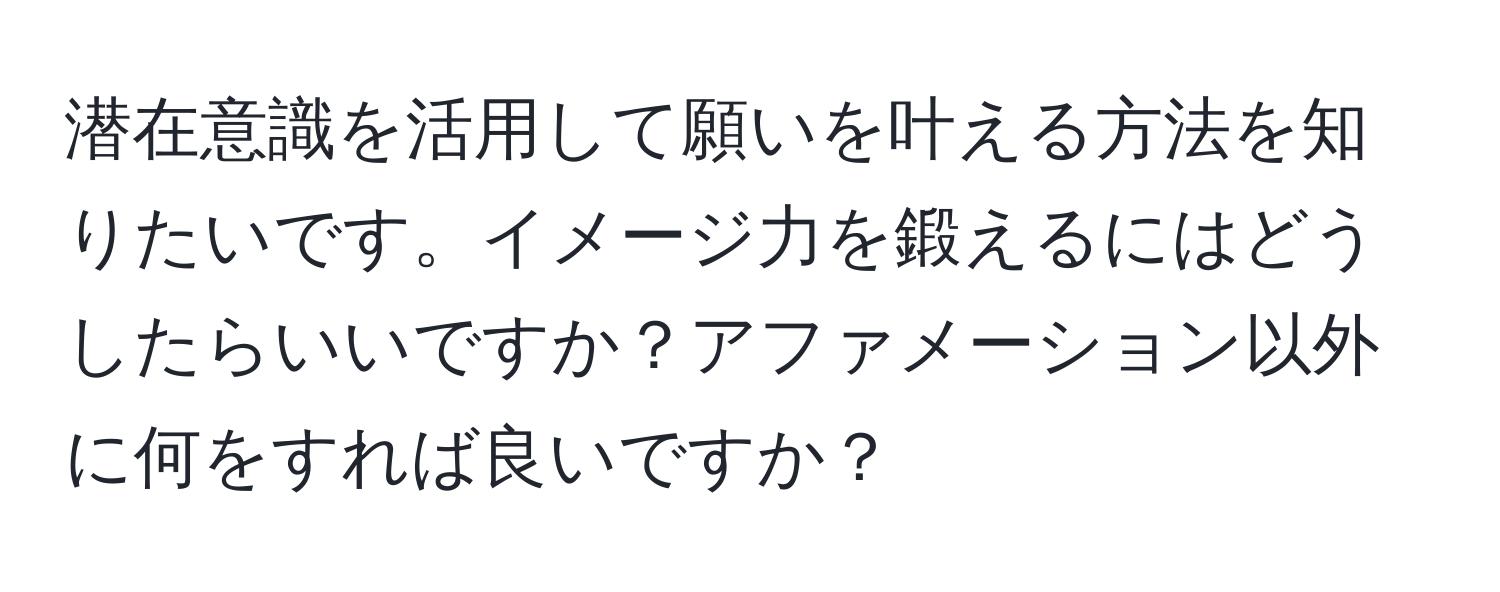 潜在意識を活用して願いを叶える方法を知りたいです。イメージ力を鍛えるにはどうしたらいいですか？アファメーション以外に何をすれば良いですか？