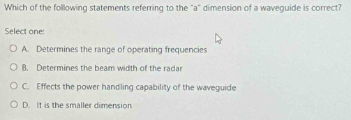 Which of the following statements referring to the "a" dimension of a waveguide is correct?
Select one:
A. Determines the range of operating frequencies
B. Determines the beam width of the radar
C. Effects the power handling capability of the waveguide
D. It is the smaller dimension