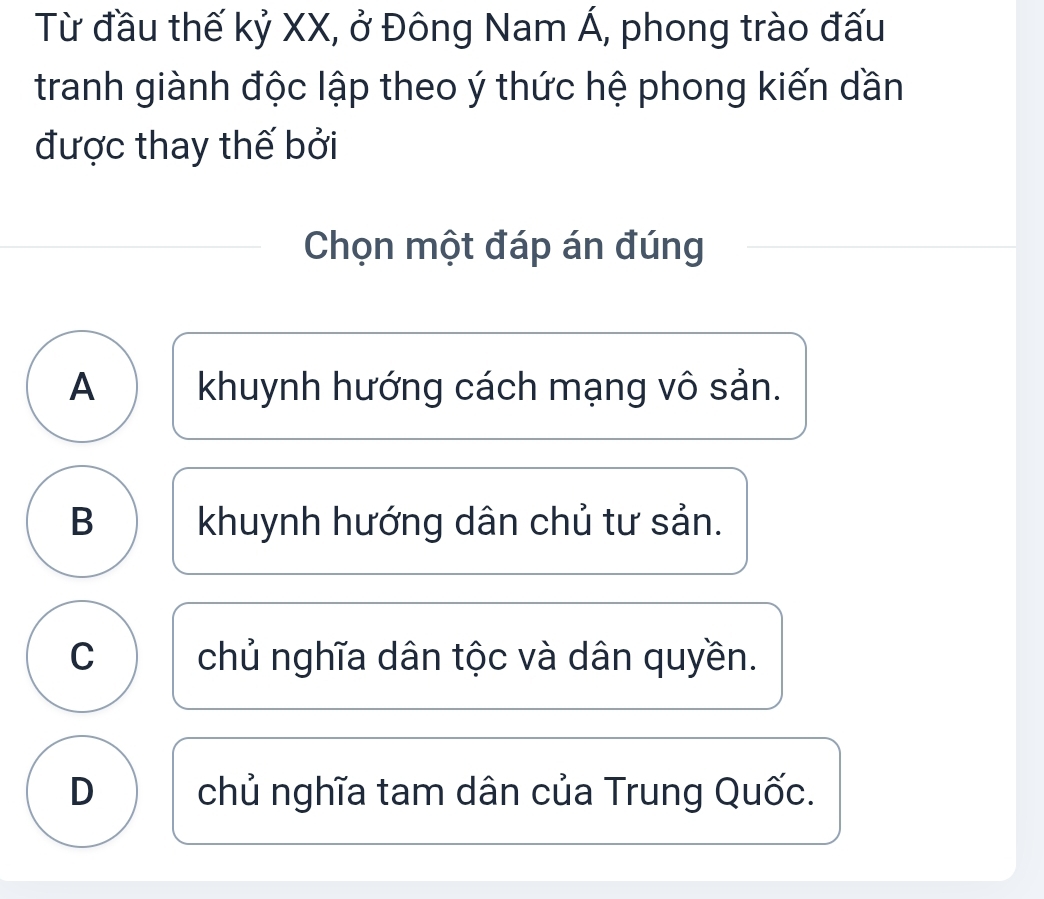 Từ đầu thế kỷ XX, ở Đông Nam Á, phong trào đấu
tranh giành độc lập theo ý thức hệ phong kiến dần
được thay thế bởi
Chọn một đáp án đúng
A khuynh hướng cách mạng vô sản.
B khuynh hướng dân chủ tư sản.
C chủ nghĩa dân tộc và dân quyền.
D chủ nghĩa tam dân của Trung Quốc.