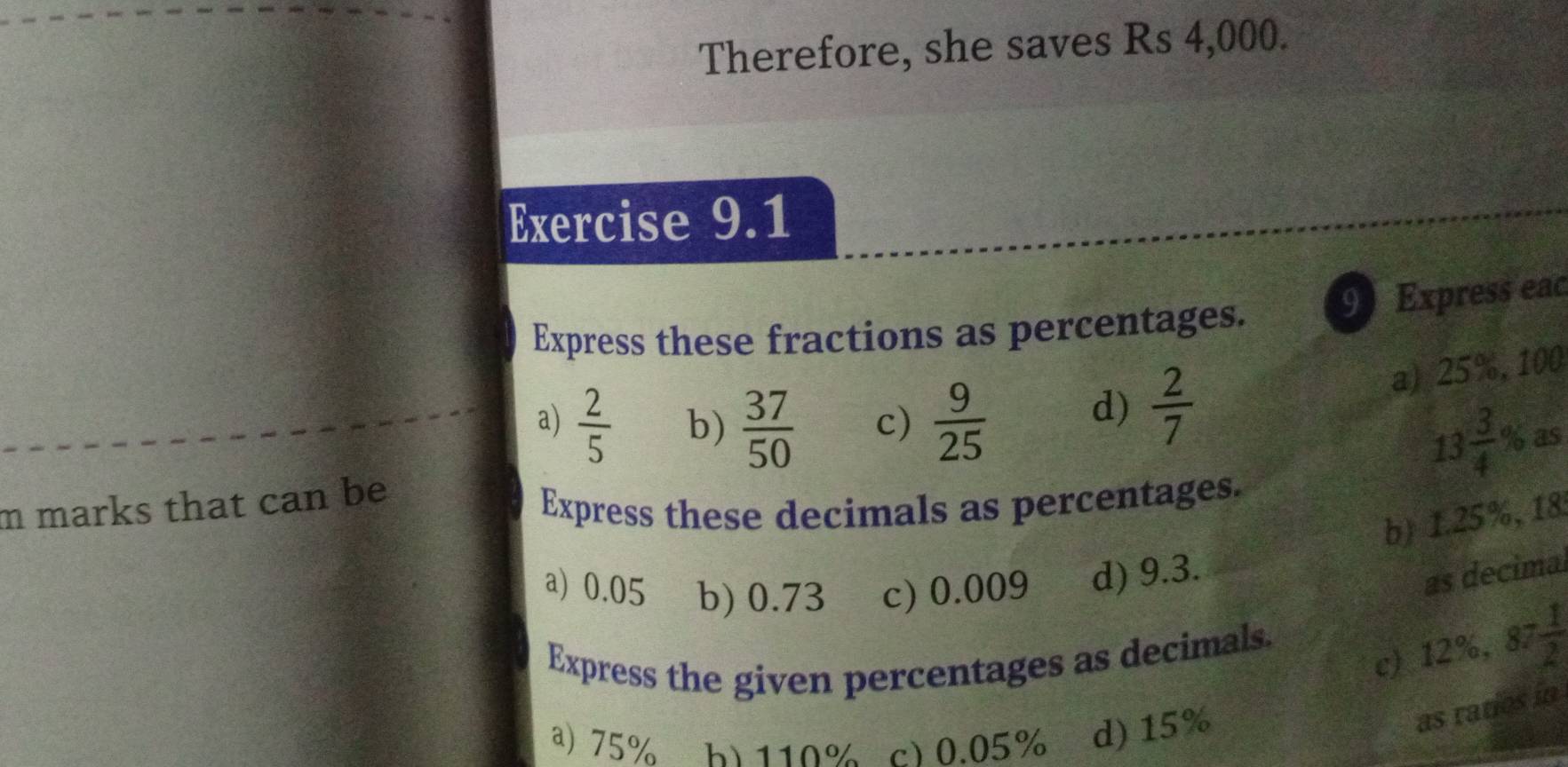 Therefore, she saves Rs 4,000.
Exercise 9.1
Express these fractions as percentages. 9 Express eac
a) 25%, 100
a)  2/5  b)  37/50  c)  9/25 
d)  2/7 
13frac 34^((circ) b as
m marks that can be
Express these decimals as percentages.
b) 1.25%, 18
a) 0.05 b) 0.73 c) 0.009 d) 9.3.
as decima
c) 12%, 87frac 1)2
Express the given percentages as decimals.
a) 75% b) 110% c) 0.05% d) 15%
as ratios in