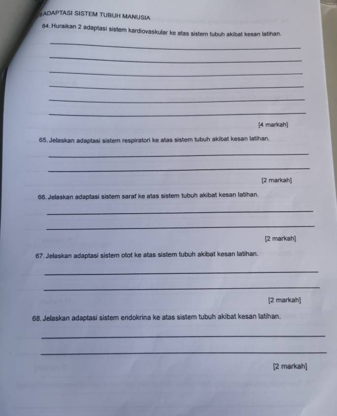 ADAPTASI SISTEM TUBUH MANUSIA 
64. Huraikan 2 adaptasi sistem kardiovaskular ke atas sistem tubuh akibat kesan latihan. 
_ 
_ 
_ 
_ 
_ 
_ 
[4 markah] 
65. Jelaskan adaptasi sistem respiratori ke atas sistem tubuh akibat kesan latihan. 
_ 
_ 
[2 markah] 
66. Jelaskan adaptasi sistem saraf ke atas sistem tubuh akibat kesan latihan. 
_ 
_ 
[2 markah] 
67. Jelaskan adaptasi sistem otot ke atas sistem tubuh akibat kesan latihan. 
_ 
_ 
[2 markah] 
68. Jelaskan adaptasi sistem endokrina ke atas sistem tubuh akibat kesan latihan. 
_ 
_ 
[2 markah]