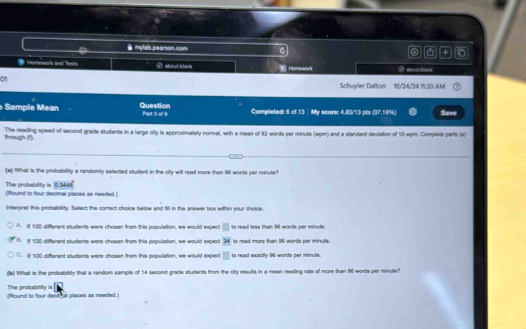 mylab.pearson.com
a r
Homework and Tests ④ about:blank P. Homework ④ about;blank
01
Schuyler Dalton 10/24/24 11:20 AM
Sample Mean Question Part 3 of 9 Completed: 6 of 13 │ My score: 4.83/13 pts (37.18%) Save
through (1). The reading speed of second grade students in a large city is approximately normal, with a mean of 92 words per minute (wpm) and a standard deviation of 10 wpm. Complete parts (a)
(a) What is the probability a randomly selected student in the city will read more than 96 words per minute?
The probability is 0.3446
(Round to four decimal places as needed.)
Interpret this probability. Select the correct choice below and fill in the answer box within your choice.
A. If 100 different students were chosen from this population, we would expect □ to read less than 96 words per minute.
B. If 100 different students were chosen from this population, we would expect overline 34 to read more than 96 words per minute.
C. If 100 different students were chosen from this population, we would expect □ to read exactly 96 words per minute.
(b) What is the probability that a random sample of 14 second grade students from the city results in a mean reading rate of more than 96 words per minute?
The probability is
(Round to four decitcal places as needed.)