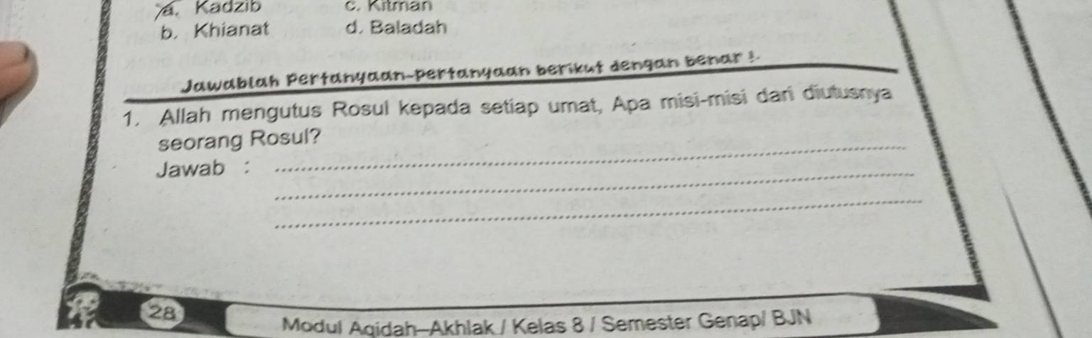 a. Kadzib c. Kitman
b. Khianat d. Baladah
Jawablah Pertanyaan-pertanyaan berikut dengan benar !
1. Allah mengutus Rosul kepada setiap umat, Apa misi-misi dani diutusnya
seorang Rosul?
Jawab :_
_
28
Modul Aqidah-Akhlak / Kelas 8 / Semester Genap/ BJN