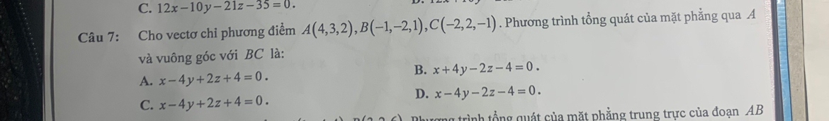 C. 12x-10y-21z-35=0. 
Câu 7: Cho vectơ chỉ phương điểm A(4,3,2), B(-1,-2,1), C(-2,2,-1). Phương trình tổng quát của mặt phẳng qua A
và vuông góc với BC là:
A. x-4y+2z+4=0.
B. x+4y-2z-4=0.
C. x-4y+2z+4=0.
D. x-4y-2z-4=0. 
rợng trình tổng quát của mặt phẳng trung trực của đoạn AB