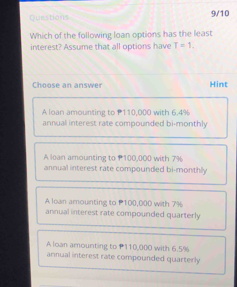 Questions
9/10
Which of the following loan options has the least
interest? Assume that all options have T=1. 
Choose an answer Hint
A loan amounting to P110,000 with 6.4%
annual interest rate compounded bi-monthly
A loan amounting to P100,000 with 7%
annual interest rate compounded bi-monthly
A loan amounting to P100,000 with 7%
annual interest rate compounded quarterly
A loan amounting to P110,000 with 6.5%
annual interest rate compounded quarterly