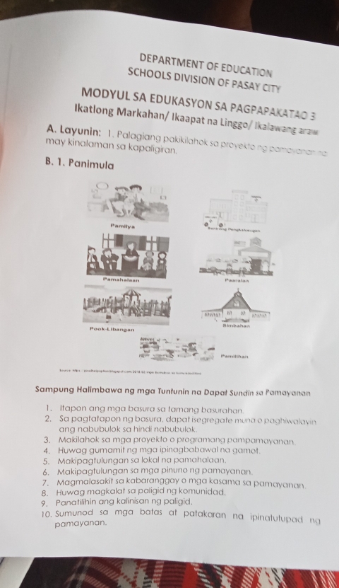 DEPARTMENT OF EDUCATION 
SCHOOLS DIVISION OF PASAY CITY 
MODYUL SA EDUKASYON SA PAGPAPAKATAO 3 
Ikatlong Markahan/ Ikaapat na Linggo/ Ikalawang araw 
A. Layunin: 1. Palagiang pakikilahok sa proyekto ng pamayanan na 
may kinalaman sa kapaligiran. 
B. 1. Panimula 
Pamilya 
Pamahalaan Paaralan 
n!n1n! 17 N 
Pook-Libangan 
Pan lchan 
Sampung Halimbawa ng mga Tuntunin na Dapat Sundin sa Pamayanan 
1. Itapon ang mga basura sa tamang basurahan. 
2. Sa pagtatapon ng basura, dapat isegregate muna o paghiwalavin 
ang nabubulok sa hindi nabubulok. 
3. Makilahok sa mga proyekto o programang pampamayanan. 
4. Huwag gumamit ng mga ipinagbabawal na gamot. 
5. Makipagtulungan sa lokal na pamahalaan. 
6. Makipagtulungan sa mga pinuno ng pamayanan. 
7. Magmalasakit sa kabaranggay o mga kasama sa pamayanan 
8. Huwag magkalat sa paligid ng komunidad. 
9. Panatilihin ang kalinisan ng paligid. 
10. Sumunod sa mga batas at patakaran na ipinatutupad ng 
pamayanan.