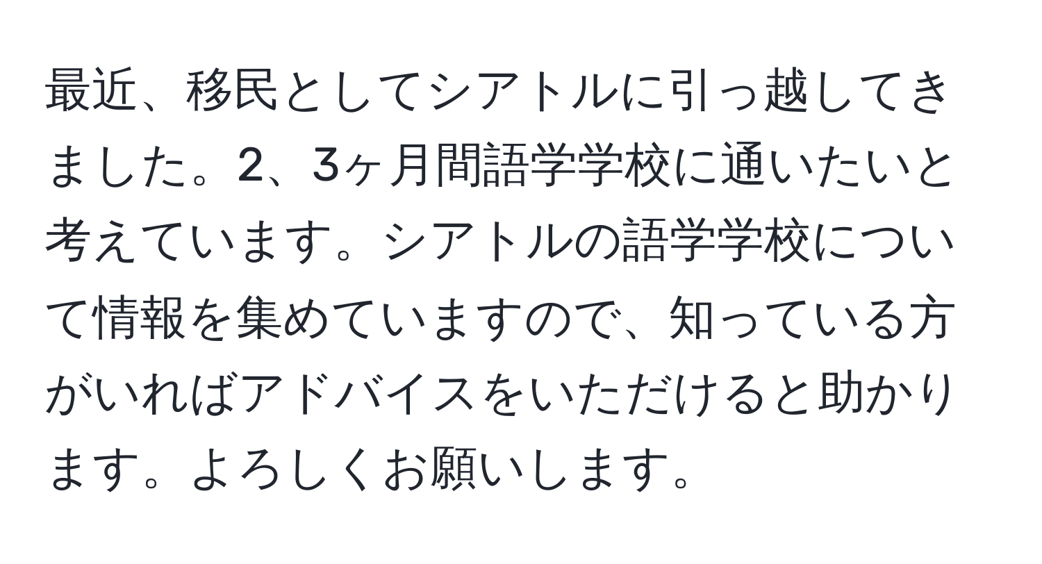 最近、移民としてシアトルに引っ越してきました。2、3ヶ月間語学学校に通いたいと考えています。シアトルの語学学校について情報を集めていますので、知っている方がいればアドバイスをいただけると助かります。よろしくお願いします。