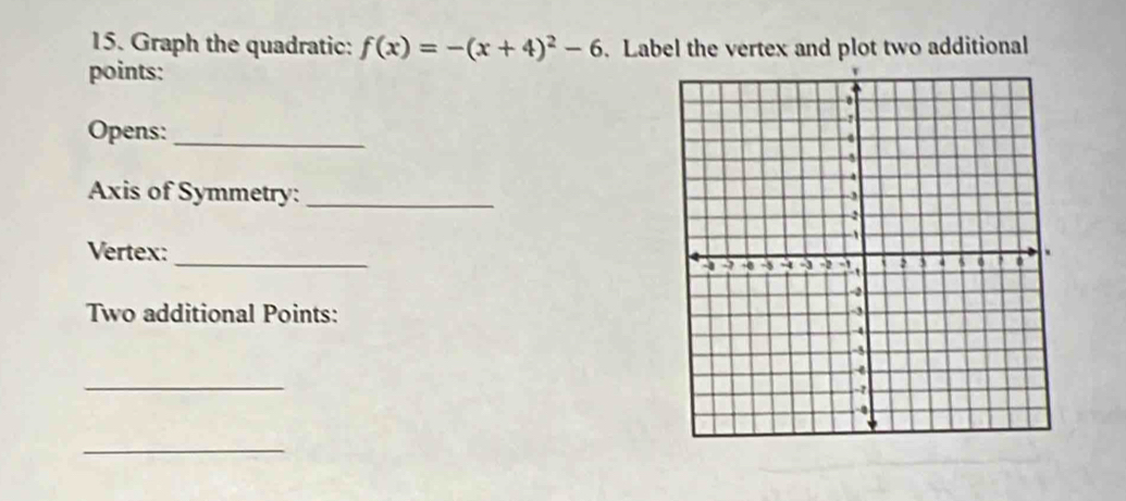 Graph the quadratic: f(x)=-(x+4)^2-6. Label the vertex and plot two additional 
points: 
Opens:_ 
Axis of Symmetry:_ 
_ 
Vertex: 
Two additional Points: 
_ 
_