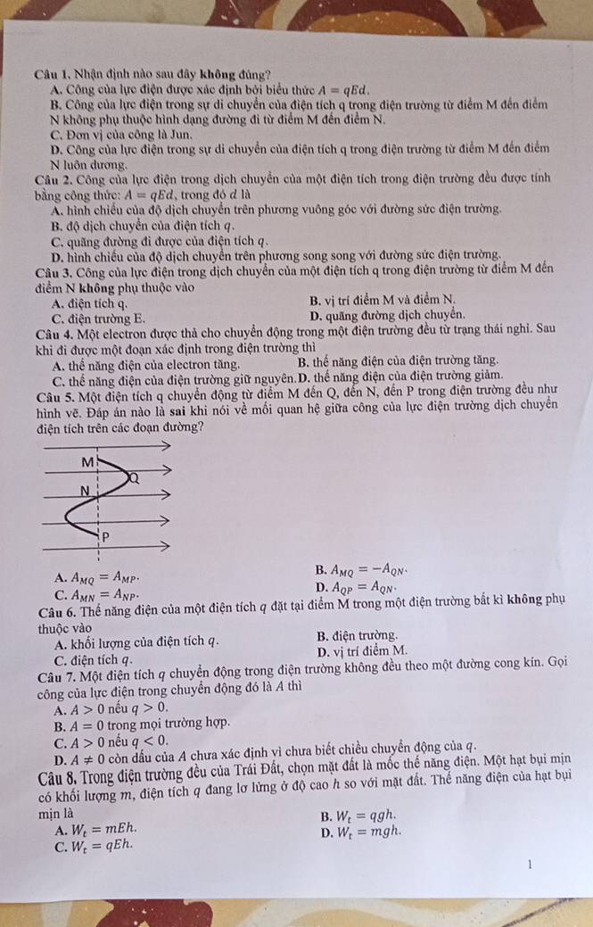 Câu 1, Nhận định nào sau đây không đủng?
A. Công của lực điện được xác định bởi biểu thức A=qEd.
B. Công của lực điện trong sự di chuyển của điện tích q trong điện trường từ điểm M đến điểm
N không phụ thuộc hình dạng đường đi từ điểm M đến điểm N.
C. Đơn vị của công là Jun.
D. Công của lực điện trong sự di chuyển của điện tích q trong điện trường từ điểm M đến điểm
N luôn dương.
Câu 2. Công của lực điện trong dịch chuyển của một điện tích trong điện trường đều được tính
bằng công thức: A=qEd , trong đó d là
A. hình chiều của độ dịch chuyển trên phương vuông góc với đường sức điện trường.
B. độ dịch chuyển của điện tích q.
C. quãng đường đi được của điện tích q.
D. hình chiếu của độ dịch chuyển trên phương song song với đường sức điện trường.
Câu 3. Công của lực điện trong dịch chuyển của một điện tích q trong điện trường từ điểm M đến
điểm N không phụ thuộc vào
A. điện tích q. B. vị trí điểm M và điểm N.
C. điện trường E. D. quãng đường dịch chuyển.
Câu 4. Một electron được thả cho chuyển động trong một điện trường đều từ trạng thái nghỉ. Sau
khi đi được một đoạn xác định trong điện trường thì
A. thể năng điện của electron tăng. B. thế năng điện của điện trường tăng.
C. thế năng điện của điện trường giữ nguyên.D. thế năng điện của điện trường giảm.
Câu 5. Một điện tích q chuyển động từ điểm M đến Q, đến N, đến P trong điện trường đều như
hình vẽ. Đáp án nào là sai khi nói về mối quan hệ giữa công của lực điện trường dịch chuyển
điện tích trên các đoạn đường?
A. A_MQ=A_MP.
B. A_MQ=-A_QN.
C. A_MN=A_NP.
D. A_QP=A_QN.
Câu 6. Thế năng điện của một điện tích q đặt tại điểm M trong một điện trường bắt kì không phụ
thuộc vào
A. khối lượng của điện tích q. B. điện trường.
C. điện tích q. D. vị trí điểm M.
Câu 7. Một điện tích q chuyển động trong điện trường không đều theo một đường cong kín. Gọi
công của lực điện trong chuyển động đó là A thì
A. A>0 nếu q>0.
B. A=0 trong mọi trường hợp.
C. A>0 nếu q<0.
D. A!= 0 còn đấu của A chưa xác định vì chưa biết chiều chuyển động của q.
Câu 8. Trong điện trường đều của Trái Đất, chọn mặt đất là mốc thể năng điện. Một hạt bụi mịn
có khối lượng m, điện tích q đang lơ lửng ở độ cao h so với mặt đất. Thể năng điện của hạt bụi
mịn là B. W_t=qgh.
A. W_t=mEh. W_t=mgh.
D.
C. W_t=qEh.