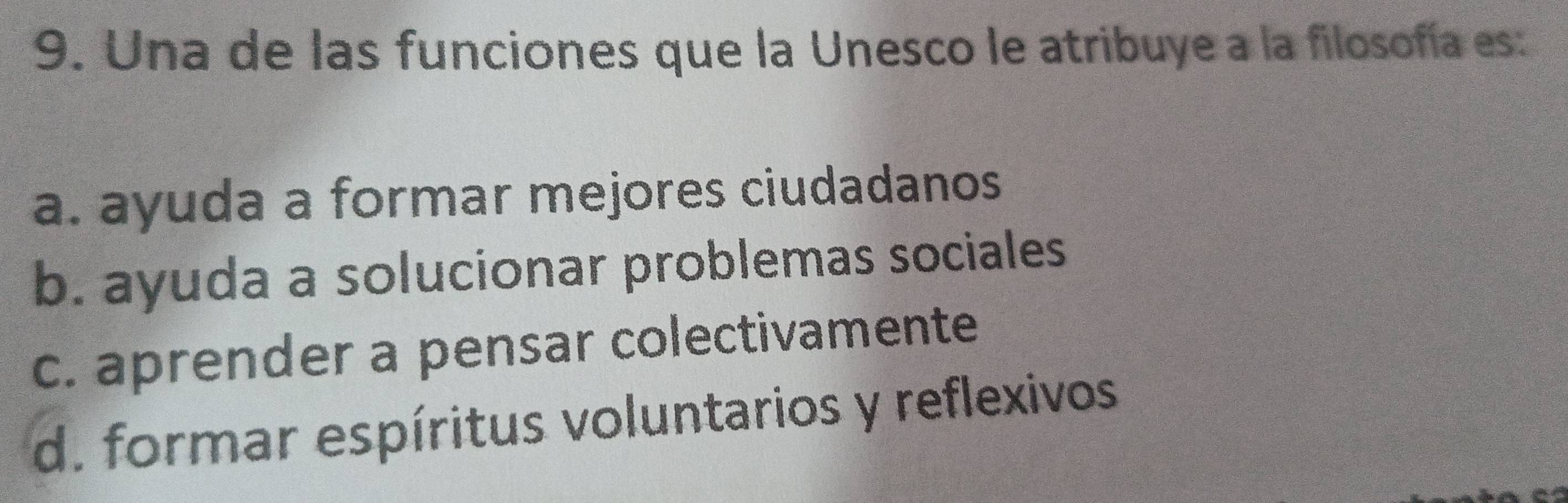 Una de las funciones que la Unesco le atribuye a la filosofía es
a. ayuda a formar mejores ciudadanos
b. ayuda a solucionar problemas sociales
c. aprender a pensar colectivamente
d. formar espíritus voluntarios y reflexivos