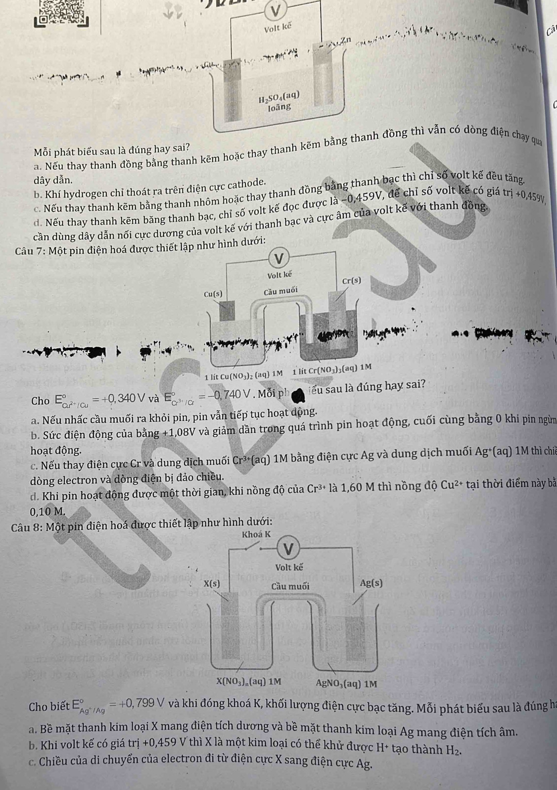 Volt kế
Cât
* án
           
H₂SO₄(aq)
loãng
Mỗi phát biểu sau là đúng hay sai?
a. Nếu thay thanh đồng bằng thanh kẽm hoặc thay thanh kẽm bằng thanh đồng thì vẫn có dòng điện chạy qua
dây dẫn.
b. Khí hydrogen chỉ thoát ra trên điện cực cathode.
c. Nếu thay thanh kẽm bằng thanh nhôm hoặc thay thanh đồng bằng thanh bạc thì chỉ số volt kế đều tăng
d. Nếu thay thanh kẽm băng thanh bạc, chỉ số volt kế đọc được là −0,459V, để chỉ số volt kế có giá trdot i+0,459
cần dùng dây dẫn nối cực dương của volt kế với thanh bạc và cực âm của volt kế với thanh đồng. V
Câu 7:M ột pin điện hoá được thiết lập như hình dưới:
V
Volt kế
C -(s
Cu(s) Cầu muối
    
1 lít Cu(NO₃)₂ (aq) 1M 1litCr(NO_3)_3(aq)1M
Cho E_cu^(2+)/cu^circ =+0,340Vva E_cr^(3+)/Cr^circ =-0,740V. Mỗi ph ểu sau là đúng hay sai?
a. Nếu nhấc cầu muối ra khỏi pin, pin vẫn tiếp tục hoạt động.
b. Sức điện động của bằng +1,08V và giảm dần trong quá trình pin hoạt động, cuối cùng bằng 0 khi pin ngừm
hoạt động.
c. Nếu thay điện cực Cr và dung dịch muối Cr³+(aq) 1M bằng điện cực Ag và dung dịch muối Ag+(aq) 1M thì chiế
dòng electron và dòng điện bị đảo chiều.
d. Khi pin hoạt động được một thời gian, khi nồng độ của Cr^(3+)la1,60M thì nồng độ Cu^(2+)tai 1 thời điểm này bằ
0,10 M.
Câu 8: Một pin điện hoá được thiết lập như hình dưới:
Cho biết E_Ag^+/Ag^circ =+0,799V và khi đóng khoá K, khối lượng điện cực bạc tăng. Mỗi phát biểu sau là đúng hà
a. Bề mặt thanh kim loại X mang điện tích dương và bề mặt thanh kim loại Ag mang điện tích âm.
b. Khi volt kế có giá trị +0,45 9 V thì X là một kim loại có thể khử được H+ tạo thành H_2.
c. Chiều của di chuyển của electron đi từ điện cực X sang điện cực Ag.