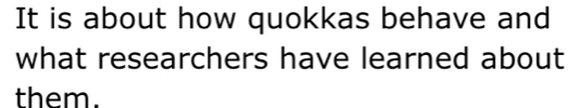 It is about how quokkas behave and 
what researchers have learned about 
them.