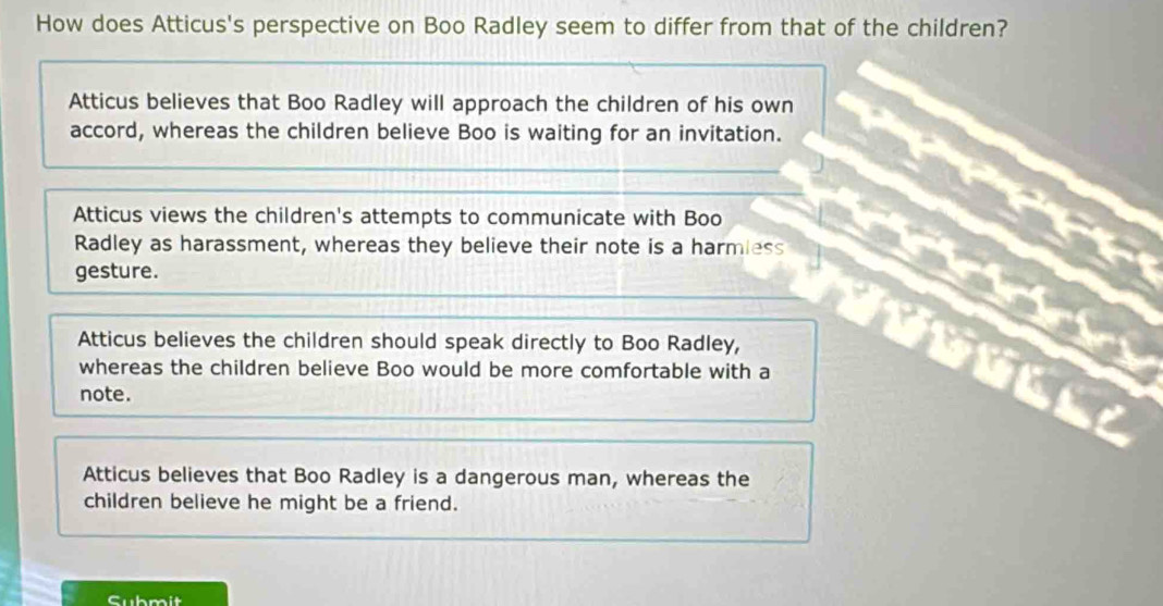 How does Atticus's perspective on Boo Radley seem to differ from that of the children?
Atticus believes that Boo Radley will approach the children of his own
accord, whereas the children believe Boo is waiting for an invitation.
Atticus views the children's attempts to communicate with Boo
Radley as harassment, whereas they believe their note is a harmless
gesture.
Atticus believes the children should speak directly to Boo Radley,
whereas the children believe Boo would be more comfortable with a
note.
Atticus believes that Boo Radley is a dangerous man, whereas the
children believe he might be a friend.
Submit