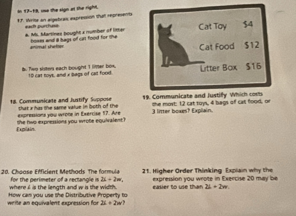 In 17-19, uso the sign at the right. 
17. Write an algebraic expression that represents 
each purchase 
a. Ms. Martínez bought x number of litter 
boxes and 8 bags of cat food for the 
animal shefter 
b. Two sisters each bought 1 litter box,
10 cat toys, and x bags of cat food. 
18. Communicate and Justify Suppose 19. C 
that x has the same value in both of the the most: 12 cat toys, 4 bags of cat food, or 
expressions you wrote in Exercise 17. Are 3 litter boxes? Explain. 
the two expressions you wrote equivalent? 
Explain. 
20. Choose Efficient Methods The formula 21. Higher Order Thinking Expiain why the 
for the perimeter of a rectangle is 26+2w, expression you wrote in Exercise 20 may be 
where is the length and w is the width. easier to use than 2L+2w. 
How can you use the Distributive Property to 
write an equivalent expression for 2L+2w 2