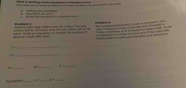 PICK 2: Writing Linear Equations in Standard Form 
Pick any two of these problems. For each problem, do each of the following: 
a. Define your variables 
b. Identify A, B, and C
c. Write the equation in standard form 
Sam makes bead jewelry to sell at the beach. She 
Problem 1: 
Jeremy sells dog collars and cat collars. The dog Problem 2: 
collars sell for $4 each and the cat collars sell for $3 uses 11 beads to make a bracelet and 22 beads to 
each. Write an equation to model the scenario if make a necklace, and 33 beads to make a belt. Write 
an equation to model the scenario if she used 208
beads total to make just bracelets and necklaces. 
Jeremy made $36 total.
x=
_
y=
_
A= _ B= _ C= _ 
Equation:_ x+ _ y= _