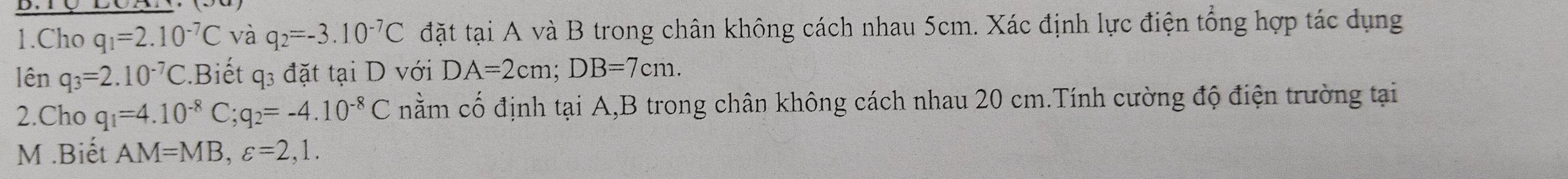 Cho q_1=2.10^(-7)C và q_2=-3.10^(-7)C đặt tại A và B trong chân không cách nhau 5cm. Xác định lực điện tổng hợp tác dụng 
lên q_3=2.10^(-7)C.Biết q3 đặt tại D với DA=2cm; DB=7cm. 
2.Cho q_1=4.10^(-8)C; q_2=-4.10^(-8)C nằm cố định tại A, B trong chân không cách nhau 20 cm.Tính cường độ điện trường tại
M.Biết AM=MB, varepsilon =2,1.