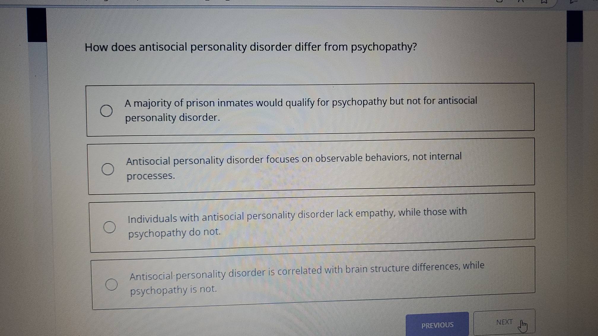 How does antisocial personality disorder differ from psychopathy?
A majority of prison inmates would qualify for psychopathy but not for antisocial
personality disorder.
Antisocial personality disorder focuses on observable behaviors, not internal
processes.
Individuals with antisocial personality disorder lack empathy, while those with
psychopathy do not.
Antisocial personality disorder is correlated with brain structure differences, while
psychopathy is not.
PREVIOUS
NEXT