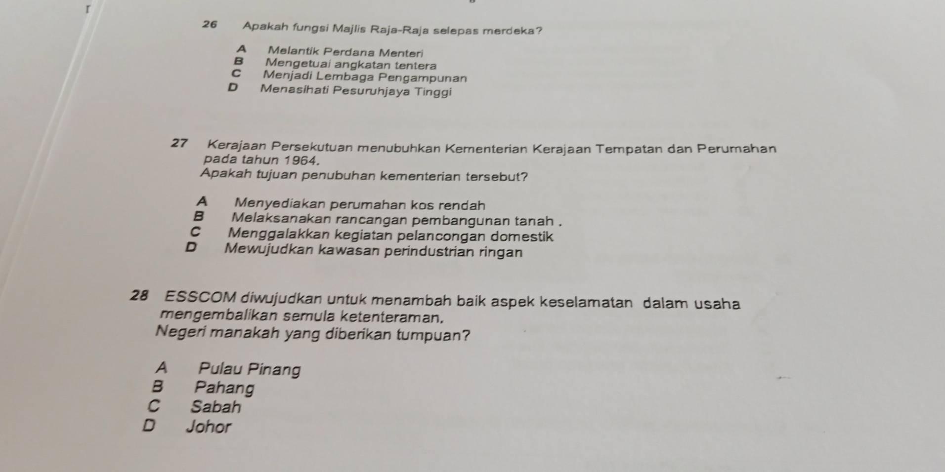 Apakah fungsi Majlis Raja-Raja selepas merdeka?
A Melantik Perdana Menteri
B Mengetuai angkatan tentera
C Menjadi Lembaga Pengampunan
D Menasihati Pesuruhjaya Tinggi
27 Kerajaan Persekutuan menubuhkan Kementerian Kerajaan Tempatan dan Perumahan
pada tahun 1964.
Apakah tujuan penubuhan kementerian tersebut?
A Menyediakan perumahan kos rendah
B Melaksanakan rancangan pembangunan tanah .
C Menggalakkan kegiatan pelancongan domestik
D Mewujudkan kawasan perindustrian ringan
28 ESSCOM diwujudkan untuk menambah baik aspek keselamatan dalam usaha
mengembalikan semula ketenteraman.
Negeri manakah yang diberikan tumpuan?
A Pulau Pinang
B Pahang
C Sabah
D Johor