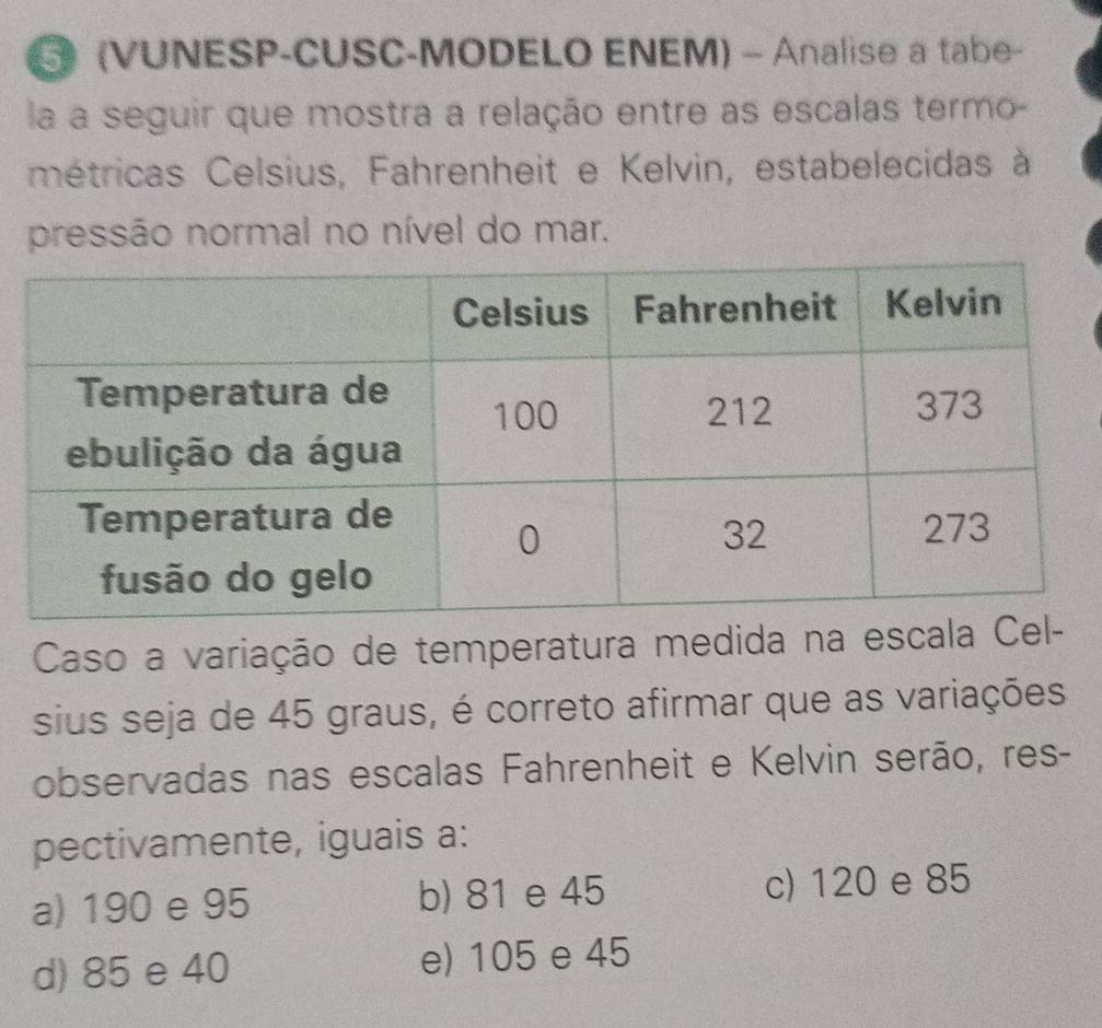 (VUNESP-CUSC-MODELO ENEM) - Analise a tabe-
la a seguir que mostra a relação entre as escalas termo-
métricas Celsius, Fahrenheit e Kelvin, estabelecidas à
pressão normal no nível do mar.
Caso a variação de temperatura medida na escala
sius seja de 45 graus, é correto afirmar que as variações
observadas nas escalas Fahrenheit e Kelvin serão, res-
pectivamente, iguais a:
a) 190 e 95 b) 81 e 45 c) 120 e 85
d) 85 e 40 e) 105 e 45