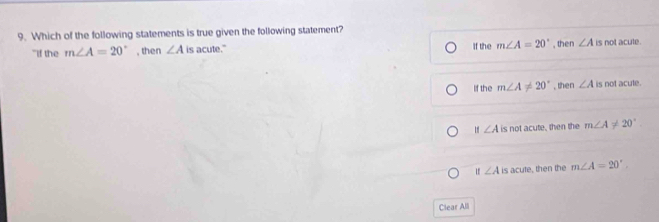 Which of the following statements is true given the following statement?
"If the m∠ A=20° , then ∠ A is acute." If the m∠ A=20° , then ∠ A is not acute .
If the m∠ A!= 20° , then ∠ A is not acute.
∠ A is not acute, then the m∠ A!= 20°
If∠ A is acute, then the m∠ A=20°. 
Clear All