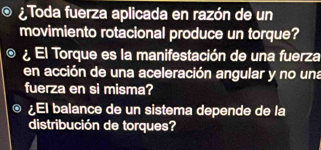 ¿ Toda fuerza aplicada en razón de un 
movimiento rotacional produce un torque? 
¿ El Torque es la manifestación de una fuerza 
en acción de una aceleración angular y no una 
fuerza en si misma? 
¿El balance de un sistema depende de la 
distribución de torques?