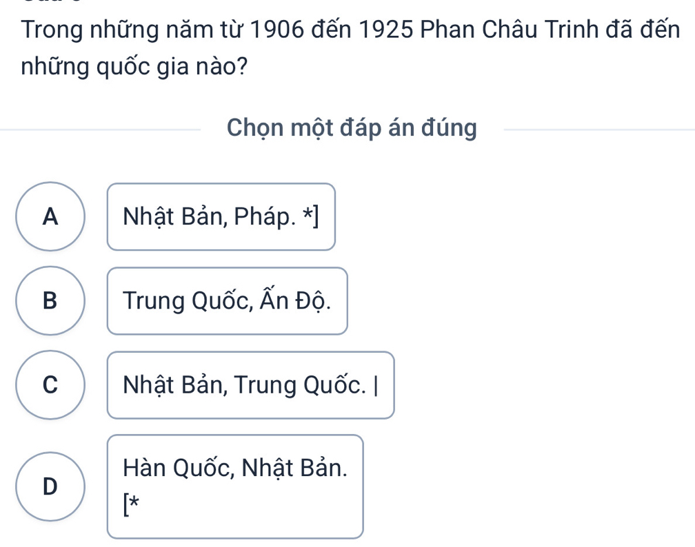 Trong những năm từ 1906 đến 1925 Phan Châu Trinh đã đến
những quốc gia nào?
Chọn một đáp án đúng
A Nhật Bản, Pháp. *]
B Trung Quốc, Ấn Độ.
C Nhật Bản, Trung Quốc. |
Hàn Quốc, Nhật Bản.
D
[*