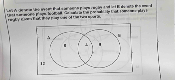 Let A denote the event that someone plays rugby and let B denote the event 
that someone plays football. Calculate the probability that someone plays 
rugby given that they play one of the two sports.