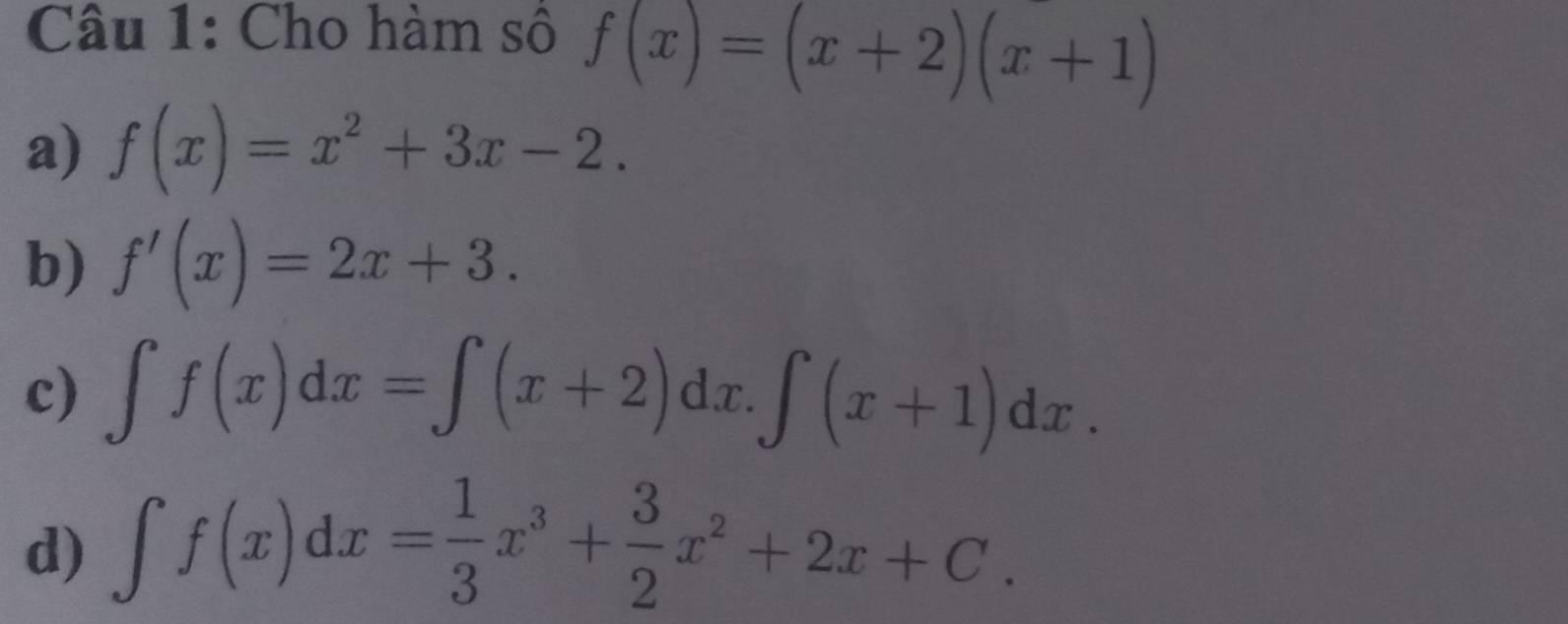 Cho hàm số f(x)=(x+2)(x+1)
a) f(x)=x^2+3x-2.
b) f'(x)=2x+3.
c) ∈t f(x)dx=∈t (x+2)dx.∈t (x+1)dx.
d) ∈t f(x)dx= 1/3 x^3+ 3/2 x^2+2x+C.