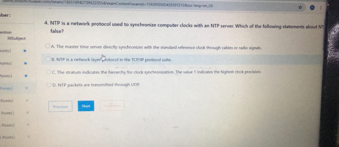 ber:
4. NTP is a network protocol used to synchronize computer clocks with an NTP server. Which of the following statements about NT
estion false?
30Subject
cints) A. The master time server directly synchronizes with the standard reference clock through cables or radio signals.
oin'ts) B. NTP is a network layer rotocol in the TCP/IP protocol suite.
Points) C. The stratum indicates the hierarchy for clock synchronization. The value 1 indicates the highest clock precision.
Points) m D. NTP packets are transmitted through UDP.
Points) Uncestain
Previous Next
Points)
Points)
Points)